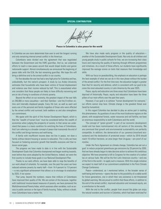 SPECIAL CONTRIBUTION
Peace in Colombia is also peace for the world
In Colombia we are more determined than ever to end the longest running
and only remaining internal armed conflict in the Americas.
Colombians were divided over the agreement that was negotiated
between the Government and the FARC guerrillas. And so, we undertook
efforts to reach a new peace accord that would dispel doubts and garner
nationwide support. Almost simultaneously we announced the beginning of
peace talks with the ELN, the last remaining guerrillas. We hope this will
bring a definitive end to the armed conflict in our country.
For five decades the war has had a very high price for Colombia and has,
undoubtedly, hurt the nation’s prospect. A study by Los Andes University
estimates that households who have been victims of forced displacement
and violence saw their income reduced by half. This is exacerbated when
one considers that these people are likely to have difficulty recovering and
are at risk of living in conditions of chronic poverty.
Beyond the effect on our economy, the greatest impact of the war falls
on 250,000 or more casualties­—­and their families­—­and the 8 million vic-
tims and internally displaced people. Every life lost, as well as each and
every one of the personal and family tragedies of those who were affected
by the armed conflict and survived, both saddens us and also strengthens
our commitment.
We agree with the spirit of this Human Development Report, which is
that the “wealth of human lives” must be considered before the wealth of
economies when judging the prosperity of society. In that sense we under-
stand that peace is a basic condition for enriching the lives of Colombians.
And I am referring to a broader concept of peace that transcends the end of
the conflict and brings harmony and well-being.
A family with insufficient income does not live in peace, nor does a
family without decent housing or access to education. This is why we have
focused on fostering economic growth that benefits everyone and that re-
duces social gaps.
The progress we have made to date is in line with the Sustainable
Development Goals that Colombia championed and began working towards,
even before they were adopted by the United Nations. Indeed, we were the
first country to include these goals in our National Development Plan.
Thanks to our early efforts, we have been able to reap the benefits of
our work ahead of schedule. For example, over the past five years we have
reduced extreme poverty by nearly half­—­from 14.4 percent to 7.9 percent­
—­a very significant achievement that allows us to envisage its eradication
by 2025, if not sooner.
That jump, beyond the numbers, means that millions of Colombians
have improved their quality of life. We are certain of this because, together
with traditional income-based measures of poverty, we have pioneered the
Multidimensional Poverty Index, which assesses other variables, such as ac-
cess to public services or the type of family housing. Today, without a doubt,
more Colombians have a better life.
We have also made early progress in the quality of education­—­
another of the Sustainable Development Goals. Not only do all children and
young people study in public schools for free, we are increasing their class
hours and improving the quality of learning through different programmes
and initiatives. As a result of these efforts, our students have significantly
improved the average scores on tests that measure their knowledge and
skills.
With our focus on peacebuilding, the emphasis on education is perhaps
the best example of what we can do in this new phase without the burden
of the armed conflict. For the first time ever, the education budget is greater
than that for security and defence, which is consistent with our goal to be-
come the most educated country in Latin America by the year 2025.
Peace, equity and education are three areas that Colombians have been
deprived of historically. Peace, equity and education have been the three
pillars of our main efforts over the past few years.
However, if our goal is to achieve “human development for everyone,”
our efforts cannot stop here: Climate change is the greatest threat ever
faced by humankind.
In this regard Colombia has decided to play an active part in tackling
this phenomenon. As guardians of one of the most biodiverse regions on the
planet, with exceptional forests, water resources and soil fertility, we have
an enormous responsibility to both Colombians and the world.
The concept of “green growth” is part of our economic development
model and has been mainstreamed into all sectors of the economy. We
are convinced that growth and environmental sustainability are perfectly
compatible. In addition, the demarcation of our paramos (moorland eco-
systems) and the declaration of protected areas­—­which by 2018 should
reach 19 million hectares, an area larger than Uruguay­—­are proof of our
resolve.
Under the Paris Agreement on climate change, Colombia has set out a
goal: to reduce projected greenhouse gas emissions by 20 percent by 2030.
And we have already begun to take decisive action to achieve this ambitious
objective: We have presented a bill to Congress for the creation of a carbon
tax on various fuels. We will be the first Latin American country­—­and one
of the first in the world­—­to apply such a measure. With this single initiative
we expect to meet half of our commitment established in the Paris Climate
Change Conference.
Peace­—­understood, as I mentioned before, in the broader sense of
well-being and harmony­—­opens the door to the possibility of a viable world
for future generations, one in which their very existence is not threatened
by global warming. We are proud to confirm that these efforts, in addition to
the end of the armed conflict, improved education and increased equity, are
a contribution to the world.
With the end to the conflict, people from around the globe can enjoy
the natural wonders and tourism in Colombia, which had been restricted for
20 | HUMAN DEVELOPMENT REPORT 2016
 