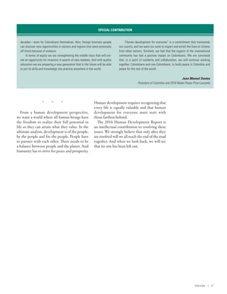 *  *  *
From a human development perspective,
we want a world where all human beings have
the freedom to realize their full potential in
life so they can attain what they value. In the
ultimate analysis, development is of the people,
by the people and for the people. People have
to partner with each other. There needs to be
a balance between people and the planet. And
humanity has to strive for peace and prosperity.
Human development requires recognizing that
every life is equally valuable and that human
development for everyone must start with
those farthest behind.
The 2016 Human Development Report is
an intellectual contribution to resolving these
issues. We strongly believe that only after they
are resolved will we all reach the end of the road
together. And when we look back, we will see
that no one has been left out.
decades­—­even for Colombians themselves. Also, foreign business people
can discover new opportunities in sectors and regions that were previously
off limits because of violence.
In terms of equity we are strengthening the middle class that will cre-
ate an opportunity for investors in search of new markets. And with quality
education we are preparing a new generation that in the future will be able
to put its skills and knowledge into practice anywhere in the world.
“Human development for everyone” is a commitment that transcends
our country, and we want our work to impact and enrich the lives of citizens
from other nations. Similarly, we feel that the support of the international
community has had a positive impact on Colombians. We are convinced
that, in a spirit of solidarity and collaboration, we will continue working
together, Colombians and non-Colombians, to build peace in Colombia and
peace for the rest of the world.
Juan Manuel Santos
President of Colombia and 2016 Nobel Peace Prize Laureate
SPECIAL CONTRIBUTION
Overview | 21
 