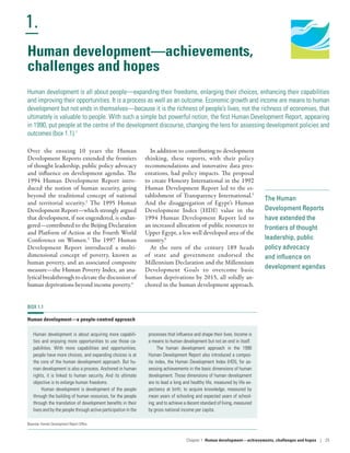 1.
Chapter 1  Human development­—­achievements, challenges and hopes | 25
Human Development
Report 2016
Human Development for Everyone
The Human
Development Reports
have extended the
frontiers of thought
leadership, public
policy advocacy
and influence on
development agendas
Human development­—­achievements,
challenges and hopes
Human development is all about people­—­expanding their freedoms, enlarging their choices, enhancing their capabilities
and improving their opportunities. It is a process as well as an outcome. Economic growth and income are means to human
development but not ends in themselves­—­because it is the richness of people’s lives, not the richness of economies, that
ultimately is valuable to people. With such a simple but powerful notion, the first Human Development Report, appearing
in 1990, put people at the centre of the development discourse, changing the lens for assessing development policies and
outcomes (box 1.1).1
Over the ensuing 10 years the Human
Development Reports extended the frontiers
of thought leadership, public policy advocacy
and influence on development agendas. The
1994 Human Development Report intro-
duced the notion of human security, going
beyond the traditional concept of national
and territorial security.2
The 1995 Human
Development Report­—which strongly argued
that development, if not engendered, is endan-
gered—contributed to the Beijing Declaration
and Platform of Action at the Fourth World
Conference on Women.3
The 1997 Human
Development Report introduced a multi-
dimensional concept of poverty, known as
human poverty, and an associated composite
measure­—­the Human Poverty Index, an ana-
lytical breakthrough to elevate the discussion of
human deprivations beyond income poverty.4
In addition to contributing to development
thinking, these reports, with their policy
recommendations and innovative data pres-
entations, had policy impacts. The proposal
to create Honesty International in the 1992
Human Development Report led to the es-
tablishment of Transparency International.5
And the disaggregation of Egypt’s Human
Development Index (HDI) value in the
1994 Human Development Report led to
an increased allocation of public resources to
Upper Egypt, a less well developed area of the
country.6
At the turn of the century 189 heads
of state and government endorsed the
Millennium Declaration and the Millennium
Development Goals to overcome basic
human deprivations by 2015, all solidly an-
chored in the human development approach.
BOX 1.1
Human development­—­a people-centred approach
Human development is about acquiring more capabili-
ties and enjoying more opportunities to use those ca-
pabilities. With more capabilities and opportunities,
people have more choices, and expanding choices is at
the core of the human development approach. But hu-
man development is also a process. Anchored in human
rights, it is linked to human security. And its ultimate
objective is to enlarge human freedoms.
Human development is development of the people
through the building of human resources, for the people
through the translation of development benefits in their
lives and by the people through active participation in the
processes that influence and shape their lives. Income is
a means to human development but not an end in itself.
The human development approach in the 1990
Human Development Report also introduced a compos-
ite index, the Human Development Index (HDI), for as-
sessing achievements in the basic dimensions of human
development. Those dimensions of human development­
are ­to lead a long and healthy life, measured by life ex-
pectancy at birth; to acquire knowledge, measured by
mean years of schooling and expected years of school-
ing; and to achieve a decent standard of living, measured
by gross national income per capita.
Source: Human Development Report Office.
 