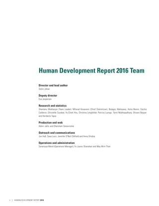 Human Development Report 2016 Team
Director and lead author
Selim Jahan
Deputy director
Eva Jespersen
Research and statistics
Shantanu Mukherjee (Team Leader). Milorad Kovacevic (Chief Statistician), Botagoz Abdreyeva, Astra Bonini, Cecilia
Calderon, Christelle Cazabat, Yu-Chieh Hsu, Christina Lengfelder, Patrizia Luongo, Tanni Mukhopadhyay, Shivani Nayyar
and Heriberto Tapia
Production and web
Admir Jahic and Dharshani Seneviratne
Outreach and communications
Jon Hall, Sasa Lucic, Jennifer O’Neil Oldfield and Anna Ortubia
Operations and administration
Sarantuya Mend (Operations Manager), Fe Juarez Shanahan and May Wint Than
ii | HUMAN DEVELOPMENT REPORT 2016
 