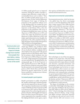 Communication and
information on the
impact of climate
change have reached
more people than
ever before, raising
awareness in every
corner of the world
2.1 billion people gained access to improved
sanitation, halving the number of people re-
sorting to open defecation, a major source of
transmittable diseases such as cholera.33
More
than 2.6  billion people gained access to an
improved source of water, and the Millennium
Development Goal target of halving the
proportion of the population without access
to safe drinking water was reached five years
ahead of schedule.34
The improvement has been
impressive in Sub-­Saharan Africa, where the
proportion of the population with access to
an improved drinking water source rose from
48 percent in 1990 to 68 percent in 2015, and
in East Asia, where the proportion rose from
68 percent in 1990 to 96 percent in 2015. And
despite rapid urbanization across the globe, the
proportion of the urban population living in
slums fell almost 10 percentage points between
2000 and 2014 in developing regions.35
In developing regions 91 percent of primary
school–age children were enrolled in 2015,
up from 83 percent in 2000, and the number
of out-of-school children worldwide fell by
almost half over the same period.36
The greatest
progress has been in Sub-­Saharan Africa, where
the net primary school enrolment rate rose
from 52 percent in 1990 to 80 percent in 2015.
As a result, a larger proportion of young people
can now read and write: The global literacy rate
among people ages 15–24 was 91 percent in
2015, up from 83 percent in 1995. The gap in
literacy between young men and young women
has also narrowed, to an estimated 3 percentage
points in 2015. North Africa and South Asia
showed the greatest improvement in youth
literacy, pushed by a strong increase in literacy
among young women.
Increased people’s participation
People’s participation in public and political
life, another essential aspect of human develop-
ment, has also improved over the past 25 years.
The average share of parliamentary seats held by
women worldwide rose from 11 percent in 1995
to 22 percent in 2015, and two-thirds of devel-
oping countries have achieved gender parity in
primary education, allowing girls and women to
better voice their concerns and interests.37
Civil
society organizations have expanded considera-
bly, helping individuals exercise agency, express
their opinion and defend their interests on the
national and international scenes.
Improved environmental sustainability
Environmental protection, which has become
a key global issue, has shown encouraging
successes as well. The degradation of the ozone
layer, a major concern in the 1990s, has been
halted, and by 2050 the ozone layer will have
fully recovered from the damages caused by
ozone-depleting substances.38
The share of
marine biodiversity areas that are protected
increased from 15 percent in 2000 to 19 per-
cent in 2016.39
The global net loss in forest area
declined from 7.3 million hectares a year in the
1990s to 3.3 million in 2010–2015, and the
share of terrestrial areas that are protected in-
creased from 16.5 percent in 2000 to 19.3 per-
cent in 2016. Communication and information
on the need to protect nature and the impact of
climate change have reached more people than
ever before, raising awareness in every corner of
the world.
Advances in technology
New technologies are one of the most apparent
changes in our current lives. They have lifted
economies up, facilitated transportation and
communication, led to major advances in health
and education, expanded information and
participation and created new security tools.
Green technologies may be the key to a more
sustainable future, where resources are availa-
ble to all without harming the environment.
Information and communication technology
has spread exponentially. In 2016, 94.1 percent
of the population in developing countries own
a mobile phone, and 40.1 percent have access to
the Internet, up from 7.8 percent in 2005.40
In
developed countries access to the Internet and
to smartphones is nearly universal.
The impact of technology on the economy
is undeniable. Global high-technology exports
have more than doubled in the last 15 years,
from $987 billion in 1999 to $2,147 billion in
2014.41
Cloud technology, three-­dimensional
printing, advanced robotics, energy storage
and digital assistants hold great potential
for creating new jobs and new areas of work.
People with the skills and resources to use
28 | HUMAN DEVELOPMENT REPORT 2016
 