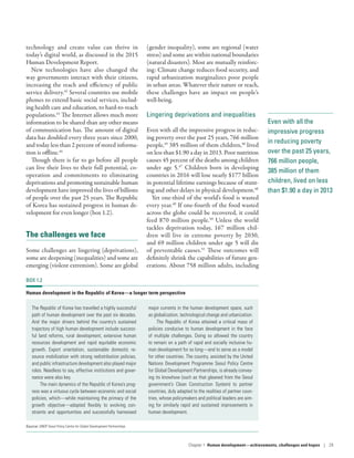 Even with all the
impressive progress
in reducing poverty
over the past 25 years,
766 million people,
385 million of them
children, lived on less
than $1.90 a day in 2013
technology and create value can thrive in
today’s digital world, as discussed in the 2015
Human Development Report.
New technologies have also changed the
way governments interact with their citizens,
increasing the reach and efficiency of public
service delivery.42
Several countries use mobile
phones to extend basic social services, includ-
ing health care and education, to hard-to-reach
populations.43
The Internet allows much more
information to be shared than any other means
of communication has. The amount of digital
data has doubled every three years since 2000,
and today less than 2 percent of stored informa-
tion is offline.44
Though there is far to go before all people
can live their lives to their full potential, co-
operation and commitments to eliminating
deprivations and promoting sustainable human
development have improved the lives of billions
of people over the past 25 years. The Republic
of Korea has sustained progress in human de-
velopment for even longer (box 1.2).
The challenges we face
Some challenges are lingering (deprivations),
some are deepening (inequalities) and some are
emerging (violent extremism). Some are global
(gender inequality), some are regional (water
stress) and some are within national boundaries
(natural disasters). Most are mutually reinforc-
ing: Climate change reduces food security, and
rapid urbanization marginalizes poor people
in urban areas. Whatever their nature or reach,
these challenges have an impact on people’s
well-being.
Lingering deprivations and inequalities
Even with all the impressive progress in reduc-
ing poverty over the past 25 years, 766 million
people,45
385 million of them children,46
lived
on less than $1.90 a day in 2013. Poor nutrition
causes 45 percent of the deaths among children
under age 5.47
Children born in developing
countries in 2016 will lose nearly $177 billion
in potential lifetime earnings because of stunt-
ing and other delays in physical development.48
Yet one-third of the world’s food is wasted
every year.49
If one-fourth of the food wasted
across the globe could be recovered, it could
feed 870 million people.50
Unless the world
tackles deprivation today, 167  million chil-
dren will live in extreme poverty by 2030,
and 69 million children under age 5 will die
of preventable causes.51
These outcomes will
definitely shrink the capabilities of future gen-
erations. About 758 million adults, including
BOX 1.2
Human development in the Republic of Korea­—­a longer term perspective
The Republic of Korea has travelled a highly successful
path of human development over the past six decades.
And the major drivers behind the country’s sustained
trajectory of high human development include success-
ful land reforms, rural development, extensive human
resources development and rapid equitable economic
growth. Export orientation, sustainable domestic re-
source mobilization with strong redistribution policies,
and public infrastructure development also played major
roles. Needless to say, effective institutions and gover-
nance were also key.
The main dynamics of the Republic of Korea’s prog-
ress was a virtuous cycle between economic and social
policies, which­—­while maintaining the primacy of the
growth objective­—­adapted flexibly to evolving con-
straints and opportunities and successfully harnessed
major currents in the human development space, such
as globalization, technological change and urbanization.
The Republic of Korea attained a critical mass of
policies conducive to human development in the face
of multiple challenges. Doing so allowed the country
to remain on a path of rapid and socially inclusive hu-
man development for so long­—­and to serve as a model
for other countries. The country, assisted by the United
Nations Development Programme Seoul Policy Centre
for Global Development Partnerships, is already convey-
ing its knowhow (such as that gleaned from the Seoul
government’s Clean Construction System) to partner
countries, duly adapted to the realities of partner coun-
tries, whose policymakers and political leaders are aim-
ing for similarly rapid and sustained improvements in
human development.
Source: UNDP Seoul Policy Centre for Global Development Partnerships.
Chapter 1  Human development­—­achievements, challenges and hopes | 29
 