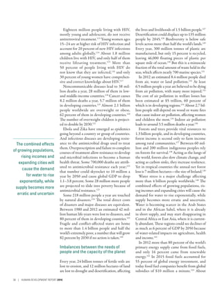 The combined effects
of growing populations,
rising incomes and
expanding cities will
cause the demand
for water to rise
exponentially, while
supply becomes more
erratic and uncertain
Eighteen million people living with HIV,
mostly young and adolescent, do not receive
antiretroviral treatment.113
Young women ages
15–24 are at higher risk of HIV infection and
account for 20 percent of new HIV infections
among adults globally.114
About 1.8 million
children live with HIV, and only half of them
receive lifesaving treatment.115
More than
50  percent of people living with HIV do
not know that they are infected,116
and only
30 percent of young women have comprehen-
sive and correct knowledge about HIV.117
Noncommunicable diseases lead to 38 mil-
lion deaths a year, 28 million of them in low-
and middle-income countries.118
Cancer causes
8.2 million deaths a year, 5.7 million of them
in developing countries.119
Almost 2.1 billion
people worldwide are overweight or obese,
62 percent of them in developing countries.120
The number of overweight children is project-
ed to double by 2030.121
Ebola and Zika have emerged as epidemics
going beyond a country or group of countries.
And infectious diseases are developing resist-
ance to the antimicrobial drugs used to treat
them. Overprescription and failure to complete
courses of treatment allow resistance to develop
and microbial infections to become a human
health threat. Some 700,000 deaths are attrib-
uted to antimicrobial resistance each year;122
that number could skyrocket to 10 million a
year by 2050 and cause global GDP to drop
1.1–3.8 percent. Some 28 million more people
are projected to slide into poverty because of
antimicrobial resistance.123
Some 218 million people a year are touched
by natural disasters.124
The total direct costs
of disasters and major diseases are equivalent.
Between 1980 and 2012 an estimated 42 mil-
lion human life-years were lost to disasters, and
80 percent of them in developing countries.125
Fragile and conflict-affected states are home
to more than 1.4 billion people and half the
world’s extremely poor, a number that will grow
82 percent by 2030 if no action is taken.126
Imbalances between the needs of
people and the capacity of the planet
Every year, 24 billion tonnes of fertile soils are
lost to erosion, and 12 million hectares of land
are lost to drought and desertification, affecting
the lives and livelihoods of 1.5 billion people.127
Desertification could displace up to 135 million
people by 2045.128
Biodiversity is below safe
levels across more than half the world’s lands.129
Every year, 300 million tonnes of plastic are
manufactured, but only 15 percent is recycled,
leaving 46,000 floating pieces of plastic per
square mile of ocean.130
But this is a minuscule
fraction of the total amount of waste held in the
seas, which affects nearly 700 marine species.131
In 2012 an estimated 8.4 million people died
from air, water or land pollution.132
At least
6.5 million people a year are believed to be dying
from air pollution, with many more injured.133
The cost of air pollution in welfare losses has
been estimated at $5  trillion, 60  percent of
which is in developing regions.134
About 2.7 bil-
lion people still depend on wood or waste fires
that cause indoor air pollution, affecting women
and children the most.135
Indoor air pollution
leads to around 3.5 million deaths a year.136
Forests and trees provide vital resources to
1.3 billion people, and in developing countries,
forest income is second only to farm income
among rural communities.137
Between 60 mil-
lion and 200 million indigenous peoples rely
on forests for survival.138
Acting as the lungs of
the world, forests also slow climate change, and
acting as carbon sinks, they increase resilience.
Yet in tropical countries the annual net forest
loss is 7 million hectares­—­the size of Ireland.139
Water stress is a major challenge affecting
more than 4 billion people worldwide.140
The
combined effects of growing populations, ris-
ing incomes and expanding cities will cause the
demand for water to rise exponentially, while
supply becomes more erratic and uncertain.
Water is becoming scarcer in the Arab States
and in the African Sahel, where it is already
in short supply, and may start disappearing in
Central Africa or East Asia, where it is current-
ly abundant. These regions could see declines of
as much as 6 percent of GDP by 2050 because
of water-related impacts on agriculture, health
and income.141
In 2012 more than 80 percent of the world’s
primary energy supply came from fossil fuels,
and only 16  percent came from renewable
energy.142
In 2015 fossil fuels accounted for
55 percent of global energy investment, and
today fossil fuel companies benefit from global
subsidies of $10  million a minute.143
About
38 | HUMAN DEVELOPMENT REPORT 2016
 