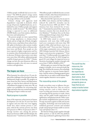 The world has the
resources, the
technology and
the expertise to
overcome human
deprivations. And
the notion of sharing
prosperity gives us
hope that we are
ready to tackle human
deprivations together
1 billion people worldwide lack access to elec-
tricity.144
By 2040 the planet’s energy system
will need to serve 9 billion people, and much of
the energy will have to be renewable.
Climate change will aggravate land
degradation­—­especially in drylands, which
occupy 40 percent of global land area, are in-
habited by some 2 billion people and support
half the world’s livestock.145
By 2030 climate
change is expected to cause an additional
250,000 deaths a year from malaria, diarrhoea,
heat stress and malnutrition.146
The poorest people are more exposed than
the average population to climate-related
shocks and are at high risk of floods, droughts
and heat waves; crop failures from reduced rain-
fall; spikes in food prices after extreme weather
events; and increased incidence of diseases after
heat waves and floods. Poor people are also
more exposed to higher temperatures and live
in countries where food production is expected
to decrease. If climate-smart action is not taken
now, more than 100 million additional people
could be living in poverty by 2030.147
Climate
change can have the most disastrous effects on
indigenous peoples, who rely more on natural
resources and agriculture.
The hopes we have
What humanity has achieved over 25 years de-
spiteallthechallengesithasfacedgiveshopethat
fundamental change is possible. Yes, progress on
many fronts has been uneven and deprivations
linger, yet what has been achieved can become
a foundation for progress in many areas. We can
explore new possibilities for overcoming chal-
lengesandattainwhatonceseemedunattainable.
Realizing our hopes is within our reach.
Rapid progress is possible
Some of the impressive achievements in human
development over the last 25 years have been
in regions and areas that once were lagging.
South Asia, where extreme poverty is ram-
pant, reduced the extreme poverty rate from
44.5 percent in 1990 to 15 percent in 2013.148
Average incomes rose among the poorest
40 percent between 2008 and 2013 despite the
financial crisis.149
And between 2011 and 2014,
700 million people worldwide became account
holders in banks, other financial institutions or
mobile money service providers.150
Africa boosted life expectancy by six years in
the 2000s. Latin America and the Caribbean
reduced the under-five mortality rate by
70  percent between 1990 and 2015.151
The
Americas have been declared free of mea-
sles.152
Guatemala has joined three other Latin
American countries that were already free of
river blindness.153
Southeast Asia cut the share
of the population living in slums from 40 per-
cent in 2000 to 27 percent in 2014.154
In 2005 India aimed to connect every
community with more than 1,000 people
(and every community with more than 500
people in hilly, tribal and desert areas) to an
all-weather road.155
Four years later, 70 percent
of the target communities were connected. In
2005 Ethiopia launched Sub-­Saharan Africa’s
largest social protection programme.156
Four
years later 7.5 million people were supported in
times of food insecurity. In 2010 Senegal tar-
geted 191 rural villages for improved access to
electricity, boosting the number of people with
access from 17,000 to 90,000 in 2012.157
All these gains are reasons for hope that rapid
progress is possible, even in areas previously lag-
ging.Theworldhastheresources,thetechnology
and the expertise to overcome human depriva-
tions. And the notion of sharing prosperity gives
us hope that we are ready to tackle human depri-
vations together. Inaction is not an option.
The resounding voices of the people
People everywhere want to influence the pro-
cesses that shape their lives. They are vocal in
raising concerns­—such as those related to
waste recycling and extractive industries, ethi-
cal sourcing and fair practices in trade, citizen
safety and the public health implications of
agribusiness and pharmaceuticals­. Other exam-
ples include antiglobalization protests and the
Occupy movement against wealth and income
inequality. Technology and social media have
mobilized grassroots activism and included
people and groups previously unable to exercise
voice and opinion (box 1.7).
The Internet brings people together through
offline protests as well. In 2014 the platform
Avaaz.org coordinated a gathering of more than
Chapter 1  Human development­—­achievements, challenges and hopes | 39
 