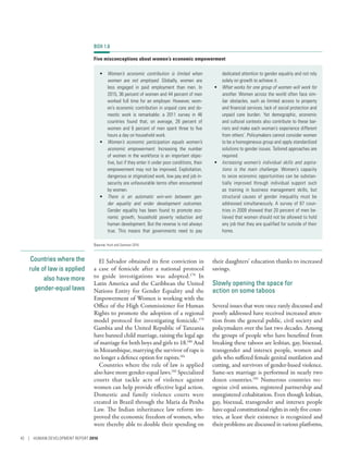 Countries where the
rule of law is applied
also have more
gender-equal laws
El Salvador obtained its first conviction in
a case of femicide after a national protocol
to guide investigations was adopted.178
In
Latin America and the Caribbean the United
Nations Entity for Gender Equality and the
Empowerment of Women is working with the
Office of the High Commissioner for Human
Rights to promote the adoption of a regional
model protocol for investigating femicide.179
Gambia and the United Republic of Tanzania
have banned child marriage, raising the legal age
of marriage for both boys and girls to 18.180
And
in Mozambique, marrying the survivor of rape is
no longer a defence option for rapists.181
Countries where the rule of law is applied
also have more gender-equal laws.182
Specialized
courts that tackle acts of violence against
women can help provide effective legal action.
Domestic and family violence courts were
created in Brazil through the Maria da Penha
Law. The Indian inheritance law reform im-
proved the economic freedom of women, who
were thereby able to double their spending on
their daughters’ education thanks to increased
savings.
Slowly opening the space for
action on some taboos
Several issues that were once rarely discussed and
poorly addressed have received increased atten-
tion from the general public, civil society and
policymakers over the last two decades. Among
the groups of people who have benefited from
breaking these taboos are lesbian, gay, bisexual,
transgender and intersex people, women and
girls who suffered female genital mutilation and
cutting, and survivors of gender-based violence.
Same-sex marriage is performed in nearly two
dozen countries.183
Numerous countries rec-
ognize civil unions, registered partnership and
unregistered cohabitation. Even though lesbian,
gay, bisexual, transgender and intersex people
haveequalconstitutionalrightsinonly five coun-
tries, at least their existence is recognized and
their problems are discussed in various platforms,
BOX 1.8
Five misconceptions about women’s economic empowerment
•	 Women’s economic contribution is limited when
women are not employed. Globally, women are
less engaged in paid employment than men. In
2015, 36 percent of women and 44 percent of men
worked full time for an employer. However, wom-
en’s economic contribution in unpaid care and do-
mestic work is remarkable: a 2011 survey in 46
countries found that, on average, 28  percent of
women and 6 percent of men spent three to five
hours a day on household work.
•	 Women’s economic participation equals women’s
economic empowerment. Increasing the number
of women in the workforce is an important objec-
tive, but if they enter it under poor conditions, their
empowerment may not be improved. Exploitation,
dangerous or stigmatized work, low pay and job in-
security are unfavourable terms often encountered
by women.
•	 There is an automatic win-win between gen-
der equality and wider development outcomes.
Gender equality has been found to promote eco-
nomic growth, household poverty reduction and
human development. But the reverse is not always
true. This means that governments need to pay
dedicated attention to gender equality and not rely
solely on growth to achieve it.
•	 What works for one group of women will work for
another. Women across the world often face sim-
ilar obstacles, such as limited access to property
and financial services, lack of social protection and
unpaid care burden. Yet demographic, economic
and cultural contexts also contribute to these bar-
riers and make each woman’s experience different
from others’. Policymakers cannot consider women
to be a homogeneous group and apply standardized
solutions to gender issues. Tailored approaches are
required.
•	 Increasing women’s individual skills and aspira-
tions is the main challenge. Women’s capacity
to seize economic opportunities can be substan-
tially improved through individual support such
as training in business management skills, but
structural causes of gender inequality must be
addressed simultaneously. A survey of 67 coun-
tries in 2009 showed that 20 percent of men be-
lieved that women should not be allowed to hold
any job that they are qualified for outside of their
home.
Source: Hunt and Samman 2016.
42 | HUMAN DEVELOPMENT REPORT 2016
 