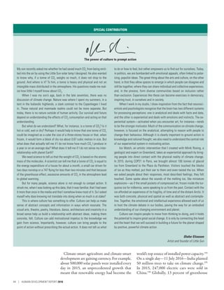 Climate-smart agriculture and climate-smart
development are gaining currency. For example,
about 500,000 solar panels were installed every
day in 2015, an unprecedented growth that
meant that renewable energy had become the
world’s top source of installed power capacity.194
On a single day­—­11 July 2016­—­India planted
50 million trees to take on climate change.195
In 2015, 247,000 electric cars were sold in
China.196
Globally, 13 percent of greenhouse
SPECIAL CONTRIBUTION
The power of culture to prompt action
My son recently asked me whether he had saved much CO2
from being emit-
ted into the air by using the Little Sun solar lamp I designed. He also wanted
to know why, if a tonne of CO2
weighs so much, it does not drop to the
ground. And where is it? To him, a tonne is heavy and physical and not an
intangible mass distributed in the atmosphere. His questions made me real-
ize how little I myself know about CO2
.
When I was my son’s age, back in the late seventies, there was no
discussion of climate change. Nature was where I spent my summers, in a
tent in the Icelandic highlands, a stark contrast to the Copenhagen I lived
in. These natural and manmade realms could not be more separate. But
today, there is no nature outside of human activity. Our survival and future
depend on understanding the effects of CO2
consumption and acting on that
understanding.
But what do we understand? What, for instance, is a tonne of CO2
? Is it
hot or cold, wet or dry? Perhaps it would help to know that one tonne of CO2
could be imagined as a cube the size of a three-storey house or that, when
frozen, it would form a block of dry ice about 0.67 cubic metres in size. But
what does that actually tell me if I do not know how much CO2
I produce in
a year or on an average day? What does it tell me if I do not sense my inter-
relationship with planet Earth?
We need science to tell us that the weight of CO2
is based on the atomic
mass of the molecules. A scientist can tell me that a tonne of CO2
is equal to
the energy expenditure of a house for about a month, a small car driven for
two days nonstop or a 747 flying for less than two minutes and that because
of the greenhouse effect, excessive amounts of CO2
in the atmosphere lead
to global warming.
But for many people, science alone is not enough to compel action. It
struck me, when I was looking up this data, that it was familiar, that I had seen
it more than once in the media and that I somehow knew most of it. So I asked
myself why does knowing not translate into doing when so much is at stake?
This is where culture has something to offer. Culture can help us make
sense of abstract concepts and information in ways which resonate. The
visual arts, theatre, poetry, literature, dance, architecture and creativity in a
broad sense help us build a relationship with abstract ideas, making them
concrete, felt. Culture can add motivational impetus to the knowledge we
gain from science. Importantly, however, culture can bring people to the
point of action without prescribing the actual action. It does not tell us what
to do or how to feel, but rather empowers us to find out for ourselves. Today,
in politics, we are bombarded with emotional appeals, often linked to polar-
izing, populist ideas. The great thing about the arts and culture, on the other
hand, is that they allow spaces to emerge in which people can disagree and
still be together, where they can share individual and collective experiences,
and, in the process, form diverse communities based on inclusion rather
than exclusion. Experiences like these can become exercises in democracy,
inspiring trust, in ourselves and in society.
When I work in my studio, I draw inspiration from the fact that neurosci-
entists and psychologists recognize that the brain has two different systems
for processing perceptions: one is analytical and deals with facts and data,
and the other is experiential and deals with emotions and instincts. The ex-
periential system­—­activated when you encounter art, for instance­—­tends
to be the stronger motivator. Much of the communication on climate change,
however, is focused on the analytical, attempting to reason with people to
change their behaviour. Although it is clearly important to ground action in
knowledge and rational thought, we also need to understand the central role
of our experiential system in motivating action.
Ice Watch, an artistic intervention that I created with Minik Rosing, a
geologist and expert on Greenland, takes an experiential approach by bring-
ing people into direct contact with the physical reality of climate change.
In 2015, during COP21 in Paris, we brought almost 100 tonnes of glacial
ice from Greenland to the Place du Panthéon. Visitors touched the blocks
of ice as they melted, put their ear to them and even tasted the ice. When
we asked people about their responses, most described feelings; they felt
touched. Some spoke about the sounds of the melting ice, like miniature
explosions­—­as if the small pockets of compressed air, frozen inside the tur-
quoise ice for millennia, were speaking to us from the past. Contact with the
ice afforded an experience of its fragility, of time and of the distant Arctic. It
was both concrete, physical and spatial as well as abstract and contempla-
tive. Together, the emotional and intellectual experience allowed each of us
to host the climate debate in our bodies, paving the way for an embodied
understanding of our changing environment and planet.
Culture can inspire people to move from thinking to doing, and it holds
the potential to inspire great social change. It is only by connecting the head
and the heart that we will succeed in building a future for the planet shaped
by positive, powerful climate action.
Olafur Eliasson
Artist and founder of Little Sun
44 | HUMAN DEVELOPMENT REPORT 2016
 