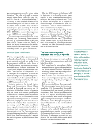 In spite of heated
debates leading to
bitter gridlock at the
national, regional
and global levels,
through the rubble
the tender shoots of a
global consensus are
emerging to ensure a
sustainable world for
future generations
gas emissions are now covered by carbon pricing
initiatives.197
The value of the trade in environ-
mental goods almost tripled between 2001
and 2012, from $231 billion to $656 billion.198
According to some estimates, the value of the
environmental goods and services market will
reach $1.9 trillion by 2020. Trade can also do
more to spread green technology. A clear shift
in spending towards cleaner energy was seen in
2015­—­$313 billion in renewable energy sourc-
es and $221 billion in energy efficiency.199
But awareness about sustainability has to take
a broader view. For example, climate change is
not only an environmental issue or a science
issue. Olafur Eliasson, artist and founder of
Little Sun, argues that to internalize and act
on the vital data of climate change, culture has
something to offer (see special contribution).
Stronger global commitments
Over the years people have grown accustomed
to heated debates leading to bitter gridlock
at the national, regional and global levels.
But through the rubble the tender shoots of
a global consensus are emerging to ensure a
sustainable world for future generations. The
2030 Agenda adopted by 193 member states
of the United Nations on 25 September 2015
is among the most important platforms for
efforts to end poverty by 2030 and pursue a
sustainable future.200
The agenda includes 17
Sustainable Development Goals, 169 targets
and 230 indicators (box 1.10).
Similarly, parties to the United Nations
Framework Convention on Climate Change
reached a landmark agreement on 12
December 2015 in Paris, charting a fundamen-
tally new course in the two-decade-old global
climate efforts. After four years of negotiations
the treaty is the first to consider both devel-
oped and developing countries in a common
framework, urging them all to make their best
efforts and reinforce their commitments in
the coming years.201
All parties should now
report regularly on emissions and on efforts to
implement their commitments and submit to
international review. The Paris Agreement on
climate change came into force on 4 November
2016. More than 70 countries, which account
for nearly 60 percent of global emissions, have
ratified it.202
The first UN Summit for Refugees, held
in September 2016, brought member states
together to agree on a more humane and co-
ordinated way to respond to the risks faced
by refugees and migrants and to prepare for
future challenges. It resulted in the New York
Declaration, a series of national and interna-
tional commitments (see chapter 6).
A recent groundbreaking ruling by the
International Criminal Court in The Hague
sentenced an Islamic militant from Mali who
helped destroy the fabled shrines of Timbuktu
to imprisonment for nine years.203
The trial was
unique on two fronts: it was the first at the
court to focus solely on cultural destruction as
a war crime, and it was the court’s first prosecu-
tion of an Islamic militant.
The human development
approach and the 2030 Agenda
The human development approach and the
2030 Agenda have three common analytical
links (figure 1.10):
•	 Both are anchored in universalism­—­the hu-
man development approach by emphasizing
the enhancement of freedoms for every hu-
man being and the 2030 Agenda by concen-
trating on leaving no one behind.
•	 Both share the same fundamental areas of
focus­—­eradicating extreme poverty, ending
hunger, reducing inequality, ensuring gender
equality and so on.
•	 Both have sustainability as the core principle.
The links among the human development ap-
proach, the 2030 Agenda and the Sustainable
Development Goals are mutually reinforcing
in three ways. First, the conceptual foundation
of the 2030 Agenda is strengthened by the
analytical elements of the human development
approach strengthen its conceptual foundation.
Similarly, the human development approach is
enriched by elements in the narrative of the
2030 Agenda.
Second, the Sustainable Development Goal
indicators can be used with the human devel-
opment indicators in assessing progress towards
the Sustainable Development Goals. Similarly,
the human development approach can sup-
plement the Sustainable Development Goal
indicators with additional indicators.
Chapter 1  Human development­—­achievements, challenges and hopes | 45
 