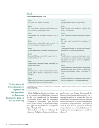 The links among the
human development
approach, the
2030 Agenda and
the Sustainable
Development Goals are
mutually reinforcing
Third, the Human Development Report can
be an extremely powerful advocacy instrument
for the 2030 Agenda and the Sustainable
Development Goals. And the Sustainable
Development Goals can be a good platform
for the greater visibility of the human develop-
ment approach and the Human Development
Report through 2030.
Universalism is at the core of human de-
velopment. And given the progress in human
development over the past 25 years and the
hope it presents, human development for every-
one must be and can be attained. But there are
considerable challenges and barriers to universal
human development So universalism of human
development must not remain a philosophical
tenet. It must become a practical reality to
analyse the who and where of why human de-
velopment not reaching everyone­—­a task for
chapter 2.
BOX 1.10
Sustainable Development Goals
Goal 1
End poverty in all its forms everywhere
Goal 2
End hunger, achieve food security and improved nutri-
tion and promote sustainable agriculture
Goal 3
Ensure healthy lives and promote well-being for all at
all ages
Goal 4
Ensure inclusive and equitable quality education and
promote lifelong learning opportunities for all
Goal 5
Achievegenderequality andempowerallwomenandgirls
Goal 6
Ensure availability and sustainable management of wa-
ter and sanitation for all
Goal 7
Ensure access to affordable, reliable, sustainable and
modern energy for all
Goal 8
Promote sustained, inclusive and sustainable economic
growth, full and productive employment and decent
work for all
Goal 9
Build resilient infrastructure, promote inclusive and sus-
tainable industrialization and foster innovation
Goal 10
Reduce inequality within and among countries
Goal 11
Make cities and human settlements inclusive, safe,
­resilient and sustainable
Goal 12
Ensure sustainable consumption and production patterns
Goal 13
Take urgent action to combat climate change and its
impacts1
Goal 14
Conserve and sustainably use the oceans, seas and ma-
rine resources for sustainable development
Goal 15
Protect, restore and promote sustainable use of terres-
trial ecosystems, sustainably manage forests, combat
desertification, and halt and reverse land degradation
and halt biodiversity loss
Goal 16
Promote peaceful and inclusive societies for sustainable
development, provide access to justice for all and build
effective, accountable and inclusive institutions at all
levels
Goal 17
Strengthen the means of implementation and revitalize
the Global Partnership for Sustainable Development
1. Acknowledging that the United Nations Framework Convention on Climate Change is the primary international, intergovernmental forum for negotiating the global
response to climate change.
Source: United Nations 2015c.
46 | HUMAN DEVELOPMENT REPORT 2016
 