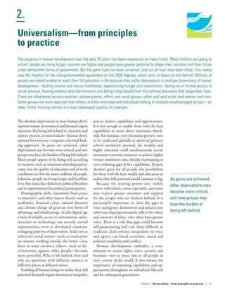 Human Development
Report 2016
Human Development for Everyone
2.
Chapter 2  Universalism—from principles
to practice | 51
As gains are achieved,
other deprivations may
become more critical,
and new groups may
bear the burden of
being left behind
Universalism—from principles
to practice
The progress in human development over the past 25 years has been impressive on many fronts. More children are going to
school, people are living longer, incomes are higher and people have greater potential to shape their societies and their future
under democratic forms of government. But the gains have not been universal, and not all lives have been lifted. This reality
was the impetus for the intergovernmental agreement on the 2030 Agenda, which aims to leave no one behind. Millions of
people are indeed unable to reach their full potential in life because they suffer deprivations in multiple dimensions of human
development­—­lacking income and secure livelihoods, experiencing hunger and malnutrition, having no or limited access to
social services, fearing violence and discrimination and being marginalized from the political processes that shape their lives.
There are imbalances across countries; socioeconomic, ethnic and racial groups; urban and rural areas; and women and men.
Some groups are more deprived than others, and the most deprived individuals belong to multiple disadvantaged groups­—­an
older, ethnic minority woman in a least developed country, for example.
The absolute deprivations in basic human devel-
opmentremainpronouncedanddemandurgent
attention.Butbeingleftbehindisadynamicand
relative process, so universalism­—­human devel-
opment for everyone­—­requires a forward-look-
ing approach. As gains are achieved, other
deprivations may become more critical, and new
groupsmaybeartheburdenofbeingleftbehind.
Many people appear to be doing well according
to measures such as minimum schooling and in-
come, but the quality of education and of work
conditions are low for many millions of people.
Likewise, people are living longer and healthier
lives, but many face deficits in political freedom
and in opportunities for political participation.
Demographic shifts, transitions from peace
to insecurity and other macro threats such as
epidemics, financial crises, natural disasters
and climate change all generate new forms of
advantage and disadvantage. In this digital age
a lack of reliable access to information, infra-
structure or technology can severely curtail
opportunities, even in developed countries,
reshaping patterns of deprivation. And even as
restrictive social norms—such as restrictions
on women working outside the home—lose
force in some societies, others—such as dis-
crimination against older people—become
more powerful. Who is left behind, how and
why are questions with different answers in
different places at different times.
Enabling all human beings to realize their full
potentialdemandsurgentattentiontoinequality
and to relative capabilities and opportunities.
It is not enough to enable those with the least
capabilities to move above minimum thresh-
olds. For instance, even if extreme poverty were
to be eradicated globally or universal primary
school enrolment attained, the wealthy and
highly educated could simultaneously accrue
enormous economic resources or achieve higher
tertiary enrolment rates, thereby maintaining or
even widening gaps in key capabilities. Despite
absolute gains for all people, the possibilities
for those with the least wealth and education to
realize their full potential would continue to lag.
Because the starting points vary widely
across individuals, more equitable outcomes
may require greater attention and support
for the people who are farthest behind. It is
particularly important to close the gaps in
voice and agency. Institutions and policies may
otherwise disproportionately reflect the values
and interests of elites, who often have greater
voice. There is a risk that gaps could become
self-perpetuating and ever more difficult to
eradicate. And extreme inequalities in voice
and agency can breed economic, social and
political instability and conflict.
Human development embodies a com-
mitment to ensure rights, voice, security and
freedom­—­not to most, but to all people in
every corner of the world. It also stresses the
importance of sustaining capabilities and op-
portunities throughout an individual’s lifecycle
and for subsequent generations.
 