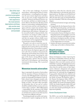 One of the main
challenges of
practical universalism­
­is reaching those
who experience
the most extreme
deprivations and those
who are the most
socially marginalized
and excluded
One of the main challenges of practical
universalism­—­advancing from ideas to actions
and institutions­—­is reaching those who experi-
ence the most extreme deprivations and those
who are the most socially marginalized and
excluded. Technical and financial barriers can
be overcome, and there are indeed strong col-
lective efforts in this direction. But deep-seated
barriers to universalism, including discrimina-
tory social norms and laws and inequalities in
agency and voice, require more attention. There
is also a need to appreciate the dynamic nature
of deprivations and exclusion­—­that gains can
be reversed by health or financial shocks, that
new barriers can emerge if conflict erupts or
community security and services deteriorate
and that new groups without reliable access
to the Internet can be marginalized when that
access becomes central to livelihoods.
The goal is not only to reach the most de-
prived and ensure that no one is left behind
today, but also to protect those at risk of being
left behind tomorrow. Universalism is a princi-
ple of the human development approach, and
now is the time to translate it into practice by
identifying and breaking down barriers that
exclude certain groups, narrowing the wide
gaps in life chances among different groups,
proposing policy options that fit contexts
and levels of development and identifying
institutional shortcomings. This is practical
universalism.
Momentum towards universalism
Space is opening for the practice of universalism
and the extension of human development to
everyone. The 2030 Agenda takes a universal ap-
proach. Its Sustainable Development Goals em-
body a shared vision of progress towards a safe,
just and sustainable world in which all human
beings can thrive. The goals reflect principles
of universality that no one and no country
should be excluded and that everyone and every
country share a common­—­albeit differentiated­
—­responsibility for the outcomes of all. Global
momentum is thus in place to enable policymak-
ers and advocates to move in ways that may have
been much more difficult in the past.
Translating principle into policy and institu-
tional practice requires mapping out who the
deprived are, where they live, what the extent
of their deprivation is and what the risks of new
deprivations are. The Report on the World Social
Situation 2016 noted that universalism is pos-
sible only after those who are being left behind
have been identified.1
With this reasoning, this
chapter:
•	 Looks beyond national averages and existing
measures.
•	 Comprehends the development barriers that
often block particular groups, such that some
groups are disproportionately marginalized
and more at risk of emerging threats.
•	 Contextualizes human development, identi-
fying deprivations and inequalities across the
spectrum of countries with different incomes
and human development profiles and map-
ping out how new barriers can emerge, even
as some deprivations are overcome.
•	 Analyses the barriers to practical universalism
so that steps can be taken to eliminate them.
Beyond averages­—­using
the family of human
development indices
Human development is about improving the
life chances of individuals. However, the meas-
ures used to monitor progress in human de-
velopment often cover only countries and not
individuals or groups. Disaggregated measures
are therefore needed that show who is deprived,
where they live and the nature of their depri-
vations. National, subregional and regional
Human Development Reports have identified
deprivations by analysing data disaggregated
by age, gender, subnational units, ethnicity and
other parameters. Disaggregating and analysing
the family of human development indices­—­
the Human Development Index (HDI), the
Inequality-adjusted Human Development
Index (IHDI), the Gender Development Index
(GDI), the Gender Inequality Index (GII) and
the Multidimensional Poverty Index (MPI)­—­
are early steps towards quantifying the scale of
deprivations globally.
Human Development Index
The HDI is one tool for identifying depriva-
tions in a selection of essential capabilities (a
52 | HUMAN DEVELOPMENT REPORT 2016
 