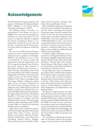 Human Development
Report 2016
Human Development for Everyone
Acknowledgements
The 2016 Human Development Report is the
product of the Human Development Report
Office (HDRO) at the United Nations
Development Programme (UNDP).
The findings, analysis and policy rec-
ommendations of the Report are those of
HDRO alone and cannot be attributed to
UNDP or to its Executive Board. The UN
General Assembly has officially recognized
the Human Development Report as “an
independent intellectual exercise” that has
become “an important tool for raising aware-
ness about human development around the
world.”
We owe a lot to Nobel Laureate Professor
Amartya Sen for his continued inspirational
intellectual advice, guidance and thoughts.
HDRO is also privileged to receive a series
of contributions by eminent people and
organizations. Particular appreciation is due
for the signed contributions from Professor
Dan Ariely (James B. Duke Professor of
Psychology and Behavioral Economics at
Duke University), Carol Bellamy (chair of the
Governing Board of the Global Community
Engagement and Resilience Fund and former
executive director of the United Nations
Children’s Fund), Mirna Cunningham Kain
(Nicaraguan Miskitu, indigenous peoples
rights activist and former chairperson of
the United Nations Permanent Forum on
Indigenous Issues), Olafur Eliasson (artist and
founder of Little Sun), Melinda Gates (co-
chair of the Bill & Melinda Gates Foundation),
Dr. Angela Merkel (chancellor of the Federal
Republic of Germany) and Juan Manuel
Santos (president of Colombia and 2016
Nobel Peace Prize Laureate). We are especially
thankful to Martin Santiago and the UNDP
Country Office in Colombia for facilitating
President Santos’s contribution.
Appreciation is also extended for contribu-
tions from the following authors: Paul Anand,
Ayesha Banu, Flavio Comim, Giovanni
Andrea Cornia, Juliana Martinez Franzoni,
Stephany Griffith-Jones, Irene Khan, Peter
Lunenborg, Manuel Montes, Siddiqur
Osmani, Enrique Peruzzotti, Robert Pollin,
Diego Sanchez-Ancochea, Anuradha Seth,
Frances Stewart and Florencia Torche.
We are thankful for think pieces contributed
by Oscar A. Gomez, Sachiko G. Kamidohzono
and Ako Muto of the Japan International
Cooperation Agency Research Institute; Mara
Simane of the Cross Sectoral Coordination
Centre of the Latvia Cabinet of Ministers; and
HOPE XXL, a civil society organization. Two
UNDP Global Policy Centres—one in Seoul
on global development partnerships and one
in Nairobi on resilient ecosystems and deser-
tification—contributed think pieces to the
Report, and our thanks go to Balazs Hovarth
and Anne-Gertraude Juepner.
Invaluable insights and guidance were re-
ceived from a distinguished Advisory Panel:
Olu Ajakaiye, Magdalena Sepúlveda Carmona,
Giovanni Andrea Cornia, Diane Elson, Heba
Handoussa, Richard Jolly, Ravi Kanbur,
Yasushi Katsuma, Ella Libanova, Justin Yifu
Lin, Leticia Merino, Solita Monsod, Onalenna
Doo Selolwane and Frances Stewart.
For providing expert advice on methodolo-
gies and data choices related to the calculation
of the Report’s human development indices,
we would also like to thank the Report’s
Statistical Advisory Panel members: Lisa Grace
S. Bersales, Albina Chuwa, Koen Decancq,
Enrico Giovannini, Pascual Gerstenfeld, Janet
Gornick, Gerald Haberkorn, Haishan Fu,
Robert Kirkpatrick, Jaya Krishnakumar and
Michaela Saisana.
The Report’s composite indices and other
statistical resources rely on the expertise of the
leading international data providers in their
specialized fields, and we express our gratitude
for their continued collegial collaboration with
the HDRO. To ensure accuracy and clarity,
the statistical analysis has benefited from dis-
cussions of statistical issues with Gisela Robles
Aguilar, Sabina Alkire, Kenneth Hartggen and
Nicolas Fasel and his team from the Office of
the United Nations High Commissioner for
Human Rights.
The consultations held during the prepa-
ration of the Report relied on the generous
support of many institutions and individuals
Acknowledgements | v
 