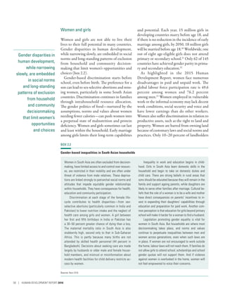 Gender disparities in
human development,
while narrowing
slowly, are embedded
in social norms
and long-standing
patterns of exclusion
from household
and community
decisionmaking
that limit women’s
opportunities
and choices
Women and girls
Women and girls are not able to live their
lives to their full potential in many countries.
Gender disparities in human development,
while narrowing slowly, are embedded in social
norms and long-standing patterns of exclusion
from household and community decision-
making that limit women’s opportunities and
choices (box 2.2).
Gender-based discrimination starts before
school, even before birth. The preference for a
son can lead to sex-selective abortions and miss-
ing women, particularly in some South Asian
countries. Discrimination continues in families
through intrahousehold resource allocation.
The gender politics of food­—­nurtured by the
assumptions, norms and values about women
needing fewer calories­—­can push women into
a perpetual state of malnutrition and protein
deficiency. Women and girls sometimes eat last
and least within the household. Early marriage
among girls limits their long-term capabilities
and potential. Each year, 15 million girls in
developing countries marry before age 18, and
if there is no reduction in the incidence of early
marriage among girls, by 2050, 18 million girls
will be married before age 18.20
Worldwide, one
out of eight age-eligible girls does not attend
primary or secondary school.21
Only 62 of 145
countries have achieved gender parity in prima-
ry and secondary education.22
As highlighted in the 2015 Human
Development Report, women face numerous
disadvantages in paid and unpaid work. The
global labour force participation rate is 49.6
percent among women and 76.2 percent
among men.23
Women employed in vulnerable
work or the informal economy may lack decent
work conditions, social security and voice and
have lower earnings than do other workers.
Women also suffer discrimination in relation to
productive assets, such as the right to land and
property. Women are barred from owning land
because of customary laws and social norms and
practices. Only 10–20 percent of landholders
BOX 2.2
Gender-based inequalities in South Asian households
Women in South Asia are often excluded from decision-
making, have limited access to and control over resourc-
es, are restricted in their mobility and are often under
threat of violence from male relatives. These depriva-
tions are linked strongly to patriarchal social norms and
attitudes that impede equitable gender relationships
within households. They have consequences for health,
education and community participation.
Discrimination at each stage of the female life-
cycle contributes to health disparities—from sex-
selective abortions (particularly common in India and
Pakistan) to lower nutrition intake and the neglect of
health care among girls and women. A girl between
her first and fifth birthdays in India or Pakistan has
a 30–50 percent greater chance of dying than a boy.
The maternal mortality ratio in South Asia is also
stubbornly high, second only to that in Sub-Saharan
Africa. This is partly because many births are not
attended by skilled health personnel (44 percent in
Bangladesh). Decisions about seeking care are made
largely by husbands or older male and female house-
hold members, and mistrust or misinformation about
modern health facilities for child delivery restricts ac-
cess by women.
Inequality in work and education begins in child-
hood. Girls in South Asia learn domestic skills in the
household and begin to take on domestic duties and
child care. There are strong beliefs in rural areas that
sons should be educated because they will remain in the
family and support ageing parents, while daughters are
likely to serve other families after marriage. Cultural be-
liefs that the role of a woman is to be a wife and mother
have direct consequences on parents’ incentives to in-
vest in expanding their daughters’ capabilities through
education and preparation for paid work. Another com-
mon perception is that education for girls beyond primary
school will make it harder for a woman to find a husband.
Legislation promoting gender equality is vital for
women in South Asia. But households are where most
decisionmaking takes place, and norms and values
continue to perpetuate inequalities between men and
women across generations, even when such laws are
in place. If women are not encouraged to work outside
the home, labour laws will not reach them. If families do
not allow girls to attend school, scholarships and school
gender quotas will not support them. And if violence
against women is overlooked in the home, women will
not feel empowered to voice their concerns.
Source: Banu 2016.
58 | HUMAN DEVELOPMENT REPORT 2016
 