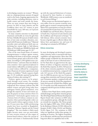 In many developing
and developed
countries ethnic
minority status is
associated with
lower capabilities
and opportunities
in developing countries are women.24
Women
take on a disproportionate amount of unpaid
work in the home, forgoing opportunities for
other activities, including education, visits to
health centres and work outside the home.
There are more women than men living in
poverty. In 2012 in Latin America and the
Caribbean there were 117 women in poor
households for every 100 men, an 8 percent
increase since 1997.25
In many countries outcomes in educational
attainment and health are worse for girls than
for boys. Globally, 60.3 percent of adult women
have at least some secondary education, com-
paredwith69.2percentofadultmen.26
Maternal
mortality ratios and adolescent birth rates are
declining but remain high in Sub-Saharan
Africa, at 551 deaths per 100,000 live births and
103 births per 1,000 women ages 15–19.27
One of the most brutal forms of women’s
disempowerment is violence against women,
including in the home, in all societies, among all
socioeconomic groups and at all levels of edu-
cation. According to a 2013 global review, one-
third of women­—­and more than two-thirds in
some countries­—­have experienced physical or
sexual violence inflicted by an intimate partner
or sexual violence inflicted by a nonpartner.
Some 20 percent of women experienced sexual
violence as children.28
Nearly a quarter of girls
ages 15–19 worldwide reported having been
victims of violence after turning 15.29
Violence against women can be perpet-
uated through social norms. For example,
female genital mutilation and cutting remain
widespread. New estimates indicate that 200
million women and girls living today have
undergone female genital mutilation, even
though the majority of men and women op-
pose the practice in many countries where it is
performed.30
Acid attacks against women are
a heinous form of violence common in com-
munities where patriarchal gender orders are
used to justify violence against women. In the
last 15 years more than 3,300 acid-throwing
attacks have been recorded  in Bangladesh,
Colombia, Pakistan, Uganda and the United
Kingdom.31
The true number is likely much
higher because many cases go unrecorded.
In some societies women are also targets of
honour-based violence, where the concept of
honour and shame is fundamentally bound
up with the expected behaviours of women,
as dictated by their families or societies.
Worldwide, 5,000 women a year are murdered
in such honour killings.32
When women are discriminated against, so-
ciety suffers. Even in a narrow economic sense,
gender gaps in women’s entrepreneurship and
labour force participation account for estimat-
ed economywide income losses of 27 percent in
the Middle East and North Africa, 19 percent
in South Asia, 14 percent in Latin America and
the Caribbean and 10 percent in Europe.33
In
Sub-Saharan Africa annual economic losses
because of gender gaps in effective labour (the
labour force participation rate and years of
schooling) are estimated at $95 billion.34
Ethnic minorities
In many developing and developed countries
ethnic minority status is associated with lower
capabilities and opportunities. More than 250
million people worldwide face discrimination
solely on the basis of caste or inherited status.35
In Viet Nam there are gaps between the capa-
bilities of ethnic or linguistic minorities and
the Kinh-Hoa majority. In 2012, 50.9 percent
of the ethnic minority population was living
in multidimensional poverty, compared with
only 16.5 percent of the Kinh-Hoa popula-
tion. In 2008 the poverty rate was 51 percent
among ethnic minorities and 54 percent among
non-Vietnamese speakers, compared with only
26 percent among the Kinh-Hoa population.
Some 84.6 percent of Kinh-Hoa children ages
12–23 months were fully immunized in 2014,
compared with 69.4 percent of ethnic minority
children.36
Evidence from Nepal shows similar patterns
of disadvantages among ethnic minority groups.
The 2014 Nepal National Human Development
Report found wide variations in HDI values
across population groups, although the trends
are towards less inequality. The Newar people
have the highest HDI value, 0.565, followed
by the Brahman-Chhetris (0.538), followed by
Janajatis (0.482), Dalits (0.434) and Muslims
(0.422; figure 2.4). The variations in HDI
values are significant within these groups, de-
pending on location. The highest inequalities
are in education, and this may have pronounced
long-term effects on capabilities later in life.
Chapter 2  Universalism—from principles
to practice | 59
 