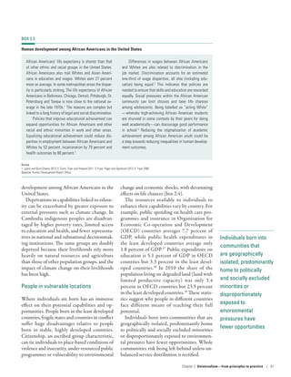 Individuals born into
communities that
are geographically
isolated, predominantly
home to politically
and socially excluded
minorities or
disproportionately
exposed to
environmental
pressures have
fewer opportunities
development among African Americans in the
United States.
Deprivations in capabilities linked to ethnic-
ity can be exacerbated by greater exposure to
external pressures such as climate change. In
Cambodia indigenous peoples are disadvan-
taged by higher poverty rates, limited access
to education and health, and fewer representa-
tives in national and subnational decisionmak-
ing institutions. The same groups are doubly
deprived because their livelihoods rely more
heavily on natural resources and agriculture
than those of other population groups, and the
impact of climate change on their livelihoods
has been high.
People in vulnerable locations
Where individuals are born has an immense
effect on their potential capabilities and op-
portunities. People born in the least developed
countries, fragile states and countries in conflict
suffer huge disadvantages relative to people
born in stable, highly developed countries.
Citizenship, an ascribed group characteristic,
can tie individuals to place-based conditions of
violence and insecurity, under-resourced public
programmes or vulnerability to environmental
change and economic shocks, with devastating
effects on life chances (box 2.4).
The resources available to individuals to
enhance their capabilities vary by country. For
example, public spending on health care pro-
grammes and insurance in Organisation for
Economic Co-operation and Development
(OECD) countries averages 7.7 percent of
GDP, while public health expenditures in
the least developed countries average only
1.8 percent of GDP.37
Public expenditure on
education is 5.1 percent of GDP in OECD
countries but 3.3 percent in the least devel-
oped countries.38
In 2010 the share of the
population living on degraded land (land with
limited productive capacity) was only 3.4
percent in OECD countries but 23.5 percent
in the least developed countries.39
These statis-
tics suggest why people in different countries
face different means of reaching their full
potential.
Individuals born into communities that are
geographically isolated, predominantly home
to politically and socially excluded minorities
or disproportionately exposed to environmen-
tal pressures have fewer opportunities. Whole
communities risk being left behind unless un-
balanced service distribution is rectified.
BOX 2.3
Human development among African Americans in the United States
African Americans’ life expectancy is shorter than that
of other ethnic and racial groups in the United States.
African Americans also trail Whites and Asian Ameri-
cans in education and wages: Whites earn 27 percent
more on average. In some metropolitan areas the dispar-
ity is particularly striking. The life expectancy of African
Americans in Baltimore, Chicago, Detroit, Pittsburgh, St.
Petersburg and Tampa is now close to the national av-
erage in the late 1970s.1
The reasons are complex but
linked to a long history of legal and social discrimination.
Policies that improve educational achievement can
expand opportunities for African Americans and other
racial and ethnic minorities in work and other areas.
Equalizing educational achievement could reduce dis-
parities in employment between African Americans and
Whites by 53 percent, incarceration by 79 percent and
health outcomes by 88 percent.2
Differences in wages between African Americans
and Whites are also related to discrimination in the
job market. Discrimination accounts for an estimated
one-third of wage disparities, all else (including edu-
cation) being equal.3
This indicates that policies are
needed to ensure that skills and education are rewarded
equally. Social pressures within the African American
community can limit choices and later life chances
among adolescents. Being labelled as “acting White”­
—­whereby high-achieving African American students
are shunned in some contexts by their peers for doing
well academically­—­can discourage good performance
in school.4
Reducing the stigmatization of academic
achievement among African American youth could be
a step towards reducing inequalities in human develop-
ment outcomes.
Notes
1. Lewis and Burd-Sharps 2013. 2. Curto, Fryer and Howard 2011. 3. Fryer, Pager and Spenkuch 2013. 4. Fryer 2006.
Source: Human Development Report Office.
Chapter 2  Universalism—from principles
to practice | 61
 