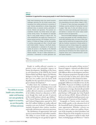 The ability to access
health care, education,
water and housing
can vary greatly by
region in a country,
as can the quality
of these services
People in conflict-affected countries ex-
perience severe and immediate impacts on
human development. Modelling of the losses
in each dimension of the HDI by the United
Nations Relief and Works Agency for Palestine
Refugees in the Near East in 2013 suggested
that over two conflict years the Syrian Arab
Republic lost the equivalent of 35 years of pro-
gress in human development.40
Conflict limits the availability of essential
human development–enhancing services such
as health care and education. Children in
conflict-affected countries accounted for half
of all children denied an education in 2011,
even though they made up only 22 percent
of the world’s primary school–age children.41
The United Nations Educational, Scientific
and Cultural Organization reported in 2013
that 28.5 million children in conflict-affected
countries were out of school.42
Livelihoods are
similarly disrupted when violence interferes
with trade, infrastructure and service provision.
The distribution of opportunities and social
services is uneven between and within countries.
The ability to access health care, education,
water and housing can vary greatly by region in
a country, as can the quality of these services.43
Financial support­—­national and official devel-
opment assistance­—­also varies across regions,
with different effects on development outcomes.
Thus, a far greater proportion of people are poor
in rural areas than in urban areas, and in urban
areas poor people are often clustered in slums.
Health care in India exemplifies the extreme
geographic differences in health services. In the
mid-2000s, 39 percent of children overall and
59 percent in urban areas benefited from full
immunization coverage, theoretically provided
by the public sector. Kerala had one public hos-
pital bed per 1,299 people, but Uttar Pradesh
only one bed per 20,041. Almost all births in
Kerala were attended by health personnel, com-
pared with just 27 percent in Uttar Pradesh.44
Geography in Tunisia counts much more
than wealth, gender or the education level of
the household head in determining access to
some opportunities. Whether a person was
born in a rural or urban area explains 30 per-
cent of the inequality in school attendance and
almost 50 percent of the inequality in access to
sanitation. The pattern is similar in other Arab
States, including Egypt and Morocco.45
And in
BOX 2.4
Limitations in opportunities among young people in small island developing states
Small island developing states face several economic
challenges stemming from the limited resource base,
remoteness from markets and barriers to economies of
scale. Extreme vulnerabilities to climate change place
additional stress on economic activity, particularly in
tourism, fisheries and agriculture. The economic vul-
nerabilities translate into limited choices and oppor-
tunities among citizens. The obstacles are especially
high for young people looking for decent work. The
youth unemployment rate ranges from 18 percent to 47
percent among countries in the Caribbean, with the ex-
ception of Trinidad and Tobago, and the jobs available
to working young people are often in low-skill areas
with limited mobility.1
Likewise, in the Pacific Islands,
youth unemployment is estimated at 23 percent but
reaches 63 percent in the Republic of the Marshall
Islands, 54 percent in Kiribati and 46 percent in the
Solomon Islands.2
The lack of stable employment op-
portunities is detrimental to income generation and
poverty reduction efforts and negatively affects securi-
ty by exacerbating crime and violence. Indeed, in 2012,
17–24 percent of male school-age young people in 10
Caribbean countries admitted to having been involved
in gangs.3
High rates of crime and violence can con-
tribute to a vicious cycle whereby youth imprisonment
and declines in revenues from tourism reduce overall
economic activity and opportunities.
There are formidable challenges to expanding choic-
es among young people and other vulnerable groups in
small island developing states, but some of these chal-
lenges could be transformed into opportunities with the
right mix of policies. Investments in ­climate-resilient in-
frastructure could turn climate change into a generator
of employment. Investments in high-quality education
and youth training programmes could increase entre-
preneurship and remittances from labour migration and
invigorate sectors such as telecommunication, tourism
and creative industries.4
Notes
1. UNDP 2016b. 2. ILO 2014b. 3. UNDP 2016b. 4. ILO 2014b.
Source: Human Development Report Office.
62 | HUMAN DEVELOPMENT REPORT 2016
 