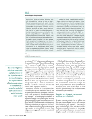 Because indigenous
self-determination is
explicitly limited by
the right of states to
territorial integrity,
the representation
of indigenous groups
in parliament is a
powerful symbol of
self-determination
and of inclusion
more widely
an estimated 705.57
Indigenous peoples account
for around 5 percent of the world’s population
but 15 percent of people living in poverty.58
Indigenous peoples face deprivations caused
by social, economic and political exclusion. In
Africa indigenous peoples are more vulnerable
to HIV and AIDS because of a range of factors,
including stigmatization, structural racism and
discrimination, and individual and community
disempowerment.59
In the United States Native
Americans die at rates higher than the national
average, especially as a result of liver disease,
diabetes, accidents, homicide, suicide and
chronic lower respiratory diseases.60
Indigenous children are challenged in edu-
cation systems by daily schedules that do not
accommodate nomadic movement, and cur-
ricula rarely incorporate their history, culture
and language.61
In many countries this leads to
substantial gaps in years of schooling between
indigenous children and nonindigenous chil-
dren (table 2.1). In Guatemala nonindigenous
children average twice as many years of school-
ing as indigenous children. Income-generating
opportunities are more difficult to access when
indigenous young people have low educational
attainment.
Calls for self-determination through self-gov-
ernment have been at the forefront of the
relationship between states and indigenous
communities since the mid-20th century.
Because indigenous self-determination is explic-
itly limited by the right of states to territorial in-
tegrity, the representation of indigenous groups
in parliament is a powerful symbol of self-deter-
mination and of inclusion more widely.
In some cases, indigenous peoples have estab-
lished their own parliaments or councils that
act as consultative bodies­—­for example, the
Sami people of Finland, Norway and Sweden.
In other cases, such as the Maori in New
Zealand, parliamentary seats are allocated for
indigenous representatives.62
Lesbian, gay, bisexual, transgender
and intersex individuals
In many countries people who are lesbian, gay,
bisexual, transgender and intersex suffer extreme
discrimination and insecurity that deprive
them of dignity, basic rights and opportunities.
Statistics on sexual orientation are scarce, espe-
cially in countries where same-sex sexual acts are
illegal or socially invisible. But recent surveys in
BOX 2.5
Disadvantages facing migrants
Migrants face barriers in accessing services to main-
tain their capabilities. They may not have the legal or
financial resources to access health care in their host
countries and may therefore develop physical or mental
problems that are aggravated by poor transit and living
conditions. When they are able to access health care,
they may not find health practitioners experienced in
treating diseases that are uncommon in the host coun-
try, such as tropical diseases in northern latitudes or the
psychological trauma associated with migration. They
may also face discrimination from health practitioners or
be unable to express themselves in the same language.
Health care provided in refugee camps is not always of
adequate quality and quantity, and people in transit may
not be available for long-term treatments. The poor liv-
ing conditions and the high population density in most
camps can propagate communicable diseases. Women
often confront threats of violence and physical insecurity.
Education is another challenge among migrants.
Migrant children often have difficulty adapting in the
host country’s classrooms, where the teaching methods,
curriculum and language are unfamiliar. An Organisation
for Economic Co-operation and Development study in 23
countries showed that first-generation immigrant stu-
dents have much lower scores than do local students;
second-generation immigrant students do slightly bet-
ter.1
The variations across host countries are important,
which may indicate that policies to integrate migrant
students affect these students’ outcomes. Migrant chil-
dren may be experiencing school for the first time in the
host country at an age when their peers have already
been in school. Besides the stress of adapting to a new
country, migrant children must catch up to become in-
tegrated in their new schools. Some migrant children
do not have access to education in their host country,
especially if they are undocumented.
Note
1. Keeley 2009.
Source: Human Development Report Office.
64 | HUMAN DEVELOPMENT REPORT 2016
 