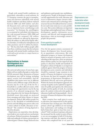 Deprivations can
materialize when
development leads
to new needs and
new mechanisms
of exclusion
People with mental health conditions are
particularly vulnerable to social exclusion. In
27 European countries the gap in unemploy-
ment rates between individuals with mental
health conditions and those without widened
between 2006 and 2010 (before and after
the financial crisis), and social stigmatization
was an important factor contributing to job
insecurity.75
In Germany the unwillingness
to recommend an individual with depression
for a job increased between 1990–2000 and
2000–2010.76
An estimated 350 million
people worldwide are affected by depression,
about 60 million are affected by bipolar affec-
tive disorders, 21 million by schizophrenia and
other psychoses and 47.5 million by demen-
tia.77
The fact that half a billion people suffer
from these conditions means that the exclusion
of people with mental health conditions from
work and social activities is a major barrier to
universalism.78
Deprivations in human
development as a
dynamic process
The universal achievement of some basic capa-
bilities will not enable all people to realize their
full life potential. Many dimensions of human
development may still be lacking, including
agency, security and sustainability. And the
capabilities that matter most vary in different
contexts and at different stages of the life­cycle.
Security may be at the top of the list for a
household in a conflict-affected country, while
interesting work opportunities may be the top
priority of an educated young person. Nor
does rising above the low human development
threshold ensure that people are protected
from emerging and future threats to human
development. Indeed, 900 million people live
close to the threshold of multidimensional
poverty and risk falling into poverty after even
a minor setback in health, education or live-
lihood.79
The condition of being deprived is
therefore dynamic.
Deprivations can materialize when develop-
ment leads to new needs and new mechanisms
of exclusion. Political transitions, demographic
shifts and outbreaks of violence put pressure on
achieved gains. Climate change, financial crises
and epidemics push people into multidimen-
sional poverty. People in developed countries
can lack opportunities for work, education and
access to information, despite extensive infor-
mation and communication technology infra-
structure because broadband Internet systems
do not reach some rural areas or carry prohibi-
tive costs. This section elaborates on important
but perhaps underemphasized issues of human
development­—­quality, information access,
security, and lifecycle and intergenerational
deprivations­—­that are increasingly central to
people’s life potential.
From quantity to quality in
human development
Over the last quarter-century, assessments of
human development have focused primar-
ily on quantitative achievements. But with
substantial progress in human development
linked to measures of quantity, such as years of
schooling or life expectancy, there are questions
about whether quality has also improved. Has
quality in education, health and standards of
living been enhanced? Quality is an important
yardstick against which the progress in human
development across countries and individuals
should be examined. Large variations in the
quality of human development across groups
can become the basis for inequality and the
perpetuation of deprivations throughout an
individual’s lifecycle and across generations.
Within the human development approach, the
concept of quality can be explored in opportu-
nities for public participation, the enforcement
of rights and the quality of work. As a starting
point, the analysis is directed at the quality of
education, health and living standards­—­the di-
mensions of human development that compose
the HDI.
Many countries have made gains in access
to education, but improvements in the quality
of education have not kept pace. One-third of
primary school–age children are not learning
basic mathematics and reading even though
half of them have spent at least four years in
school.80
Girls’ enrolment in primary education
has increased, but the results in terms of litera-
cy are not encouraging. In half of 53 develop-
ing countries with data, the majority of adult
women who completed four to six years of
Chapter 2  Universalism—from principles
to practice | 67
 