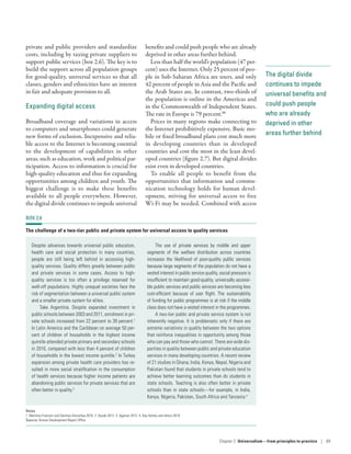 The digital divide
continues to impede
universal benefits and
could push people
who are already
deprived in other
areas further behind
private and public providers and standardize
costs, including by taxing private suppliers to
support public services (box 2.6). The key is to
build the support across all population groups
for good-quality, universal services so that all
classes, genders and ethnicities have an interest
in fair and adequate provision to all.
Expanding digital access
Broadband coverage and variations in access
to computers and smartphones could generate
new forms of exclusion. Inexpensive and relia-
ble access to the Internet is becoming essential
to the development of capabilities in other
areas, such as education, work and political par-
ticipation. Access to information is crucial for
high-quality education and thus for expanding
opportunities among children and youth. The
biggest challenge is to make these benefits
available to all people everywhere. However,
the digital divide continues to impede universal
benefits and could push people who are already
deprived in other areas further behind.
Less than half the world’s population (47 per-
cent) uses the Internet. Only 25 percent of peo-
ple in Sub-Saharan Africa are users, and only
42 percent of people in Asia and the Pacific and
the Arab States are. In contrast, two-thirds of
the population is online in the Americas and
in the Commonwealth of Independent States.
The rate in Europe is 79 percent.88
Prices in many regions make connecting to
the Internet prohibitively expensive. Basic mo-
bile or fixed broadband plans cost much more
in developing countries than in developed
countries and cost the most in the least devel-
oped countries (figure 2.7). But digital divides
exist even in developed countries.
To enable all people to benefit from the
opportunities that information and commu-
nication technology holds for human devel-
opment, striving for universal access to free
Wi-Fi may be needed. Combined with access
BOX 2.6
The challenge of a two-tier public and private system for universal access to quality services
Despite advances towards universal public education,
health care and social protection in many countries,
people are still being left behind in accessing high-­
quality services. Quality differs greatly between public
and private services in some cases. Access to high-­
quality services is too often a privilege reserved for
well-off populations. Highly unequal societies face the
risk of segmentation between a universal public system
and a smaller private system for elites.
Take Argentina. Despite expanded investment in
public schools between 2003 and 2011, enrolment in pri-
vate schools increased from 22 percent to 39 percent.1
In Latin America and the Caribbean on average 50 per-
cent of children of households in the highest income
quintile attended private primary and secondary schools
in 2010, compared with less than 4 percent of children
of households in the lowest income quintile.2
In Turkey
expansion among private health care providers has re-
sulted in more social stratification in the consumption
of health services because higher income patients are
abandoning public services for private services that are
often better in quality.3
The use of private services by middle and upper
segments of the welfare distribution across countries
increases the likelihood of poor-quality public services
because large segments of the population do not have a
vested interest in public service quality, social pressure is
insufficient to maintain good-quality, universally accessi-
ble public services and public services are becoming less
cost-efficient because of user flight. The sustainability
of funding for public programmes is at risk if the middle
class does not have a vested interest in the programmes.
A two-tier public and private service system is not
inherently negative. It is problematic only if there are
extreme variations in quality between the two options
that reinforce inequalities in opportunity among those
who can pay and those who cannot. There are wide dis-
parities in quality between public and private education
services in many developing countries. A recent review
of 21 studies in Ghana, India, Kenya, Nepal, Nigeria and
Pakistan found that students in private schools tend to
achieve better learning outcomes than do students in
state schools. Teaching is also often better in private
schools than in state schools­—­for example, in India,
Kenya, Nigeria, Pakistan, South Africa and Tanzania.4
Notes
1. Martinez-Franzoni and Sánchez-Ancochea 2016. 2. Daude 2012. 3. Agartan 2012. 4. Day Ashley and others 2014.
Source: Human Development Report Office.
Chapter 2  Universalism—from principles
to practice | 69
 