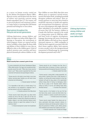 Lifelong deprivations
among children and
adults can begin
even before birth
to a survey on human security carried out
by the Human Development Report Office.
Physical security and freedom from the threat
of violence were particular concerns among
female respondents (box 2.7). For women, real
or perceived physical and emotional violence
is a major barrier to meeting their full human
potential and feeling free to move about.
Deprivations throughout the
lifecycle and across generations
Lifelong deprivations among children and
adults can begin even before birth (figure 2.8).
Starting at conception, the environment to
which pregnant women are exposed and the
choices available to them shape the future skills
and abilities of their children in ways that are
difficult to alter as the children grow. A lack of
medical attention, poor nutrition and heavy
physical demands put unborn children at risk.
Poor children are more likely than their more
affluent peers to experience myriad environ-
mental risks before birth, including household
disruption, pollution and violence. These an-
tenatal exposures to stress have been found to
mould life trajectories in health and cognitive
and socioemotional development­—­precisely
the areas of development that might otherwise
allow individuals to be productive members
of society (box 2.8). For instance, children in
Canada who had been exposed in the womb
to a strong winter storm in 1998 later exhib-
ited lower levels of cognitive development,
language functioning and motor functioning
than did children who had not been exposed.
Antenatal exposure to a 2005 earthquake in
Chile has been negatively associated with chil-
dren’s future cognitive ability. Such exposure
to stress can play a role in the intergenerational
transmission of disadvantage by constraining
development potential early in life.100
BOX 2.7
Human security from a woman’s point of view
A survey conducted by the Human Development Report
Office asked women of all ages and occupational back-
grounds around the world, “What does human security
mean to you?” Many women responded that they were
concerned with physical and psychological violence.
“Human security is the right to move freely in your town
without worrying about whether you will return home
unharmed and unthreatened.”
—A female teacher from Brazil
“It is impossible to feel safe as a human being if our
own existence is not recognized or respected, even if
we have access to all sorts of opportunities.”
—A female economist from Mauritania
“Human security means being able to go about alone
outside any time of the day or night and not fear any
possible violence. It means that I should not consider my
gender, religion or any other distinctive features when
making a decision to spend time outdoors for fear of
malicious intent.”
—A female development worker from Kazakhstan
“Human security for me is freedom from fear, fear of
being looked down at because of being a woman and
being assaulted and disrespected because of the same”
—A female student from India
“Human security is being able to sleep peacefully, not
being afraid of getting home late at night because of
violators, not driving with closed windows for fear that
someone will grab my bag, going to the supermarket
without being afraid of having my belongings stolen
from the car, going to the Yaoundé market without
hiding my money in my bra, and walking freely along
Kennedy Avenue.” —A woman from Cameroon
“Human security is the freedom to live your life free
from hate crimes, sexism, racism and other kinds of op-
pression, freedom to express yourself and be active in
society.” —A female activist from Sweden
“Human security means freedom from abuse and vio-
lence, particularly child abuse, domestic violence, in-
terpersonal violence and intimate partner violence. It is
about the protection of children, youth, elderly, persons
with disabilities and women from violence and crime.”
—A female researcher from Trinidad and Tobago
Source: Human Development Report Office.
Chapter 2  Universalism—from principles
to practice | 71
 