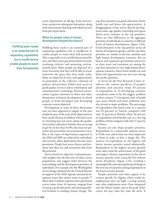 Fulfilling basic needs
is an essential part of
expanding capabilities
but is insufficient to
enable people to reach
their full potential
severe deprivations in old age. Early interven-
tions can prevent subsequent limitations, along
with interventions that help individuals recover
from past deprivation.
What do people value in human
development beyond the basics?
Fulfilling basic needs is an essential part of
expanding capabilities but is insufficient to
enable people to reach their full potential.
This is especially so in a world characterized by
new and often more precarious forms of work,
escalating violence and mounting environ-
mental crises. Many people are deprived of a
sense of security that they will be able to retain
tomorrow the gains they have made today.
Many are deprived of voice and opportunities
to participate in the collective valuation of
policies and priorities. Others lack access to
good-quality services and to information and
communication technology. Practical univer-
salism requires attention to these and other
dimensions of human development in which
people in both developed and developing
countries remain deprived.
Development in some of these dimensions
may not have appeared so urgent in the past
simply because of the scale of the deprivation in
basic needs. Parents of children who lack access
to schooling may not worry about the quality
of secondary education. Families that are trying
to get by on less than $1.90 a day may not pri-
oritize the prevention of environmental crises.
But as the types of deprivations captured in
the HDI and MPI are reduced for individuals
and societies, other deprivations become more
prominent. People have more choices and free-
doms, but there are still constraints that limit
life potential.
Surveys based on subjective evaluations pro-
vide insights into the diversity of values across
populations and suggest links between the
surroundings and the development priorities of
individuals. For example, the My World global
survey being conducted by the United Nations
in support of the 2030 Agenda assessed devel-
opment issues that matter most to people.108
More than 9 million responses have prioritized
action issues from 16 options, ranging from
securing a good education and ensuring polit-
ical freedom to tackling climate change. The
top three priorities are good education, better
health care and better job opportunities. A
disaggregation of the survey data by develop-
ment status, age, gender, citizenship and region
shows more variation in the top priorities.
There are thus differences in the aggregate
priorities of individuals in countries at different
levels of human development (figure 2.10).
Good education is the top priority across all
human development groups, and the top three
priorities are similar in the low, medium and
high human development countries. But an
honest and responsive government and access
to clean water and sanitation are among the
top three priorities in very high human devel-
opment countries, where better health care and
better job opportunities are not even among
the top five priorities.
A survey by the Pew Research Center re-
inforces the context specificity of people’s
priorities and concerns. Some 83 percent
of respondents in 34 developing countries
considered crime to be the biggest problem
in their country.109
Corruption, lack of health
care, poor schools and water pollution were
also viewed as major problems. The percentage
of respondents who listed crime as a concern
was 93 percent) in Tunisia, compared with
only 31 percent in Poland, where 59 percent
of respondents listed health care as a very big
problem (which compares with only 17 percent
in China).
Income can also shape people’s priorities.
Respondents in a nationwide opinion survey
in Chile were asked what was most important
to them in order to have a happy life. The
answers of respondents in the highest and
lowest income quintiles varied substantially.
Respondents in the highest income quintile
most often cited the achievement of life goals
and targets, whereas respondents in the lowest
income quintile cited a peaceful life without
much disruption (figure 2.11). Leading a
meaningful life and enjoying the good things in
life were less of a priority among respondents in
the lowest income quintile.
People’s priorities and values appear to be
context specific. In Algeria, where youth un-
employment rates are high, a young woman
may value employment most. Once integrated
into the labour market and at the peak of her
career, she may value free time the most. A
74 | HUMAN DEVELOPMENT REPORT 2016
 