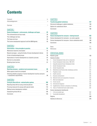 Contents
Foreword	 iii
Acknowledgements	 v
Overview	1
CHAPTER 1
Human development­—­achievements, challenges and hopes	 25
The achievements we have made	 26
The challenges we face	 29
The hopes we have	 39
The human development approach and the 2030 Agenda	 45
CHAPTER 2
Universalism—from principles to practice	 51
Momentum towards universalism	 52
Beyond averages­—­using the family of human development indices	 52
A look at disadvantaged groups	 56
Deprivations in human development as a dynamic process	 67
Barriers to universalism	 76
Breaking down barriers	 81
CHAPTER 3
Reaching everyone­—analytical and assessment issues	 85
What aspects need to be analysed	 85
Checking whether progress in human development reaches everyone­
—­assessment requirements	 94
CHAPTER 4
Caring for those left out­—­national policy options	 105
Reaching those left out using universal policies	 105
Pursuing measures for groups with special needs	 118
Making human development resilient	 122
Empowering those left out	 128
Conclusion	133
CHAPTER 5
Transforming global institutions	 137
Structural challenges in global institutions	 138
Options for institutional reform	 147
Conclusion	160
CHAPTER 6
Human development for everyone­—­looking forward	 163
Human development for everyone­—­an action agenda	 163
Human development for everyone­—­future substantive work	 168
Conclusion	169
Notes	 171
References	 175
STATISTICAL ANNEX
Readers guide	 193
Statistical tables	
1.	 Human Development Index and its components	 198
2.	 Human Development Index trends, 1990–2015	 202
3.	 Inequality-adjusted Human Development Index	 206
4.	 Gender Development Index	 210
5.	 Gender Inequality Index	 214
6.	 Multidimensional Poverty Index: developing countries	 218
7.	 Population trends	 222
8.	 Health outcomes	 226
9.	 Education achievements	 230
10.	 National income and composition of resources	 234
11.	 Work and employment	 238
12.	 Human security	 242
13.	 International integration	 246
14.	 Supplementary indicators: perceptions of well-being	 250
15.	 Status of fundamental human rights treaties	 254
Human development dashboards
1.	 Life-course gender gap	 259
2.	 Sustainable development	 264
Regions	269
Statistical references	 270
Contents | vii
 