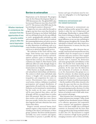 Whether intentional
or unintentional, the
exclusion from the
opportunities of one
group by another
group is often the
root of deprivation
and disadvantage
Barriers to universalism
Deprivations can be eliminated. The progress
since the first Human Development Report in
1990 demonstrates this. The global HDI value
has increased 20 percent since then, from 0.597
to 0.717. The increase in the HDI value for the
least developed countries is 46 percent.110
Progress has not come easily, but the path to
progress may have been easier than the path to
the goal of leaving no one behind. Individuals
who are still deprived may be the most difficult
to reach­—­geographically, politically, socially
and economically. It is time to push to eradicate
the remaining deprivations not only in access to
health care, education and livelihoods, but also
in other dimensions of well-being, such as se-
curity, freedom of participation in political life
and access to advanced, high-quality services.
The realization of this vision will face chal-
lenges. Some barriers may require technical
solutions­—­greater fiscal resources and devel-
opment assistance, gains in technology and
improved data resources for monitoring and
evaluation (see chapter 3). These barriers can be
addressed, albeit not easily, through changes in
national policies (see chapter 4) and in interna-
tional systems (see chapter 5).
Other barriers are deeply embedded in so-
cial and political relationships and identities.
The context in which many individuals make
choices is fraught with insecurity, glaring
inequalities and competition for scarce re-
sources. Discriminatory laws, exclusionary
social norms, violence, imbalances in political
participation and unequal distribution of
opportunities all stand in the way of progress.
Exclusion can be intentional or unintentional,
but the results are the same­—­some people
will be more deprived than others, and not
all people will have an equal chance to realize
their full potential. Men have more choices
than women, rich people have more choices
than poor people, citizens have more choices
than migrants and some ethnicities have more
choices than others.
Progress towards universal human devel-
opment requires a deep awareness and under-
standing of the drivers and dynamics of these
groups’ exclusion. The drivers and the dynamics
inevitably vary across countries and regions.
Universalism in practice is possible, but key
barriers and types of exclusion must be over-
come (see infographic 2.1 at the beginning of
the chapter).
Intolerance and exclusion and
the related mechanisms
Whether intentional or unintentional, one
group excluding another group from oppor-
tunities is often the root of deprivation and
disadvantage. Membership in a group fulfils a
basic desire to belong to a family, a community,
a religion or a race. Individuals have multiple
group affiliations at any one time and belong to
different groups throughout life. Groups allow
individuals to identify with others based on a
shared characteristic or interest, but they also
permit exclusion.
Group inequalities reflect divisions that are
socially constructed and sustained because they
establish a basis for unequal access to valued
outcomes and scarce resources. Once inequal-
ities are established, the organizational focus
becomes how to maintain the distinctions
and ensure group loyalty and solidarity so that
those who benefit from membership in the
group are able to maintain their advantageous
positions. At the same time the dimensions
and mechanisms of exclusion are dynamic,
as are the characteristics that groups use as a
basis for exclusion. An ethnic minority group
may penetrate the political space that has been
occupied by the majority­—­a success from the
perspective of equity in political participation­
—­but the members of the ethnic minority who
occupy the space may then use class divisions
to exclude others in the same ethnic minority
from participating in policy decisions. It is thus
important to recognize that group identity and
barriers of exclusion tend to shift under strate-
gies to protect advantages.
Many dynamics have a bearing on group for-
mation and protection strategies. Today, trends
in global income distribution present challeng-
es to collective agreements and cooperation
across countries and population segments.
Voters in the lower middle class in developed
countries are frustrated with the lower than
average growth in their living standards relative
to elites (box 2.9). The frustration is coupled
with an awareness of high income growth in
emerging economies such as China and India,
76 | HUMAN DEVELOPMENT REPORT 2016
 