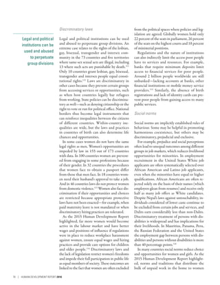 Legal and political
institutions can be
used and abused
to perpetuate
group divisions
Discriminatory laws
Legal and political institutions can be used
and abused to perpetuate group divisions. An
extreme case relates to the rights of the lesbian,
gay, bisexual, transgender and intersex com-
munity in the 73 countries and five territories
where same-sex sexual acts are illegal, including
13 where such acts are punishable by death.111
Only 10 countries grant lesbian, gay, bisexual,
transgender and intersex people equal consti-
tutional rights.112
Laws are discriminatory in
other cases because they prevent certain groups
from accessing services or opportunities, such
as when host countries legally bar refugees
from working. State policies can be discrimina-
tory as well­—­such as denying citizenship or the
right to vote or run for political office. National
borders thus become legal instruments that
can reinforce inequalities between the citizens
of different countries. Within-country ine-
qualities are wide, but the laws and practices
in countries of birth can also determine life
chances and opportunities.
In some cases women do not have the same
legal rights as men. Women’s opportunities are
impeded by law in 155 out of 173 countries
with data. In 100 countries women are prevent-
ed from engaging in some professions because
of their gender. In 32 countries the procedures
that women face to obtain a passport differ
from those that men face. In 18 countries wom-
en need their husband’s approval to take a job.
And in 46 countries laws do not protect women
from domestic violence.113
Women also face dis-
crimination if their opportunities and choices
are restricted because appropriate protective
laws have not been enacted­—­for example, when
paid maternity leave is not mandated or when
discriminatory hiring practices are tolerated.
As the 2015 Human Development Report
highlighted, far more women would become
active in the labour market and have better
wages and positions of influence if regulations
were in place to reduce workplace harassment
against women, ensure equal wages and hiring
practices and provide care options for children
and older people.114
Discriminatory laws and
the lack of legislation restrict women’s freedoms
and impede their full participation in public life
as equal members of society. These outcomes are
linked to the fact that women are often excluded
from the political spaces where policies and leg-
islation are agreed. Globally women hold only
22 percent of the seats in parliament, 26 percent
of the seats on the highest courts and 18 percent
of ministerial positions.
Regulations and the nature of institutions
can also indirectly limit the access poor people
have to services and resources. For example,
banks that require minimum deposits limit
access to financial services for poor people.
Around 2 billion people worldwide are still
unbanked­—­lacking accounts at banks, other
financial institutions or mobile money service
providers.115
Similarly, the absence of birth
registrations and lack of identity cards can pre-
vent poor people from gaining access to many
public services.
Social norms
Social norms are implicitly established rules of
behaviour. Some may be helpful in promoting
harmonious coexistence, but others may be
discriminatory, prejudicial and exclusive.
For example, prejudice and social perceptions
often lead to unequal outcomes among different
groups in job markets, which reduces livelihood
opportunities for minorities. In employment
recruitment in the United States White job
applicants are often systematically selected over
African American and Latino job applicants,
even when the minorities have equal or higher
qualifications. African Americans are often re-
jected solely on the basis of their names (which
employers glean from resumes) and receive only
half as many job offers as White candidates.
Despite Nepal’s laws against untouchability, in-
dividuals considered of lower caste continue to
be excluded from certain jobs and services, and
Dalits earn considerably less than non-Dalits.
Discriminatory treatment of persons with dis-
abilities is widespread and has implications for
their livelihoods. In Mauritius, Panama, Peru,
the Russian Federation and the United States
the employment gap between persons with dis-
abilities and persons without disabilities is more
than 40 percentage points.116
In many countries social norms reduce choice
and opportunities for women and girls. As the
2015 Human Development Report highlight-
ed, norms and traditions that distribute the
bulk of unpaid work in the home to women
78 | HUMAN DEVELOPMENT REPORT 2016
 