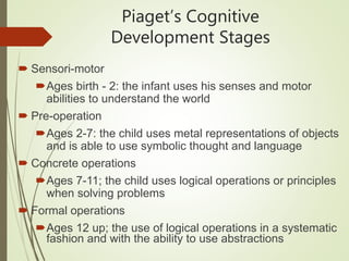 Piaget’s Cognitive
Development Stages
 Sensori-motor
Ages birth - 2: the infant uses his senses and motor
abilities to understand the world
 Pre-operation
Ages 2-7: the child uses metal representations of objects
and is able to use symbolic thought and language
 Concrete operations
Ages 7-11; the child uses logical operations or principles
when solving problems
 Formal operations
Ages 12 up; the use of logical operations in a systematic
fashion and with the ability to use abstractions
 