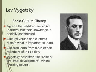 Lev Vygotsky
Socio-Cultural Theory
 Agreed that children are active
learners, but their knowledge is
socially constructed.
 Cultural values and customs
dictate what is important to learn.
 Children learn from more expert
members of the society.
 Vygotsky described the "zone of
proximal development", where
learning occurs.
 