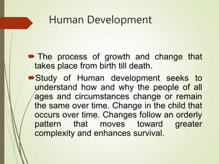 Human Development
 The process of growth and change that
takes place from birth till death.
Study of Human development seeks to
understand how and why the people of all
ages and circumstances change or remain
the same over time. Change in the child that
occurs over time. Changes follow an orderly
pattern that moves toward greater
complexity and enhances survival.
 