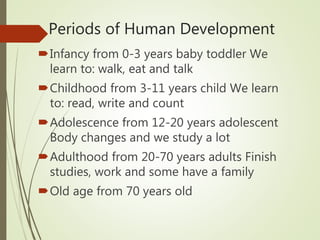 Periods of Human Development
Infancy from 0-3 years baby toddler We
learn to: walk, eat and talk
Childhood from 3-11 years child We learn
to: read, write and count
Adolescence from 12-20 years adolescent
Body changes and we study a lot
Adulthood from 20-70 years adults Finish
studies, work and some have a family
Old age from 70 years old
 