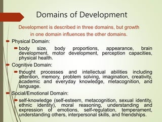 Domains of Development
Development is described in three domains, but growth
in one domain influences the other domains.
 Physical Domain:
body size, body proportions, appearance, brain
development, motor development, perception capacities,
physical health.
 Cognitive Domain:
thought processes and intellectual abilities including
attention, memory, problem solving, imagination, creativity,
academic and everyday knowledge, metacognition, and
language.
 Social/Emotional Domain:
self-knowledge (self-esteem, metacognition, sexual identity,
ethnic identity), moral reasoning, understanding and
expression of emotions, self-regulation, temperament,
understanding others, interpersonal skills, and friendships.
 