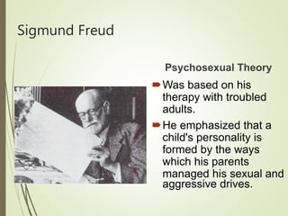 Sigmund Freud
Psychosexual Theory
Was based on his
therapy with troubled
adults.
He emphasized that a
child's personality is
formed by the ways
which his parents
managed his sexual and
aggressive drives.
 