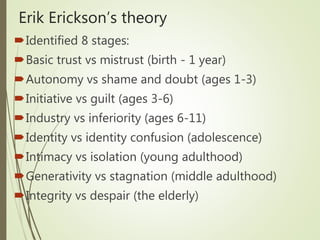 Erik Erickson’s theory
Identified 8 stages:
Basic trust vs mistrust (birth - 1 year)
Autonomy vs shame and doubt (ages 1-3)
Initiative vs guilt (ages 3-6)
Industry vs inferiority (ages 6-11)
Identity vs identity confusion (adolescence)
Intimacy vs isolation (young adulthood)
Generativity vs stagnation (middle adulthood)
Integrity vs despair (the elderly)
 