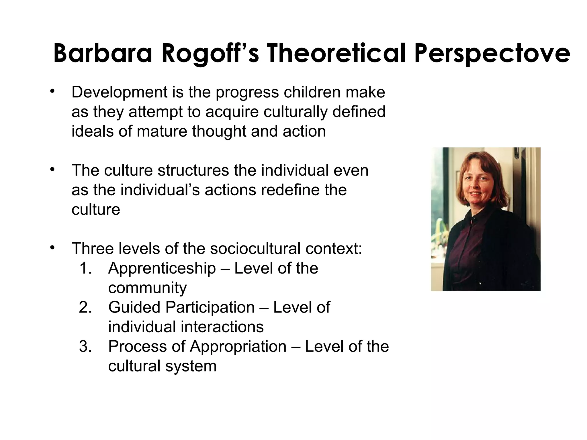 Barbara Rogoff’s Theoretical Perspectove
• Development is the progress children make
  as they attempt to acquire culturally defined
  ideals of mature thought and action

• The culture structures the individual even
  as the individual’s actions redefine the
  culture

• Three levels of the sociocultural context:
   1. Apprenticeship – Level of the
      community
   2. Guided Participation – Level of
      individual interactions
   3. Process of Appropriation – Level of the
      cultural system
 