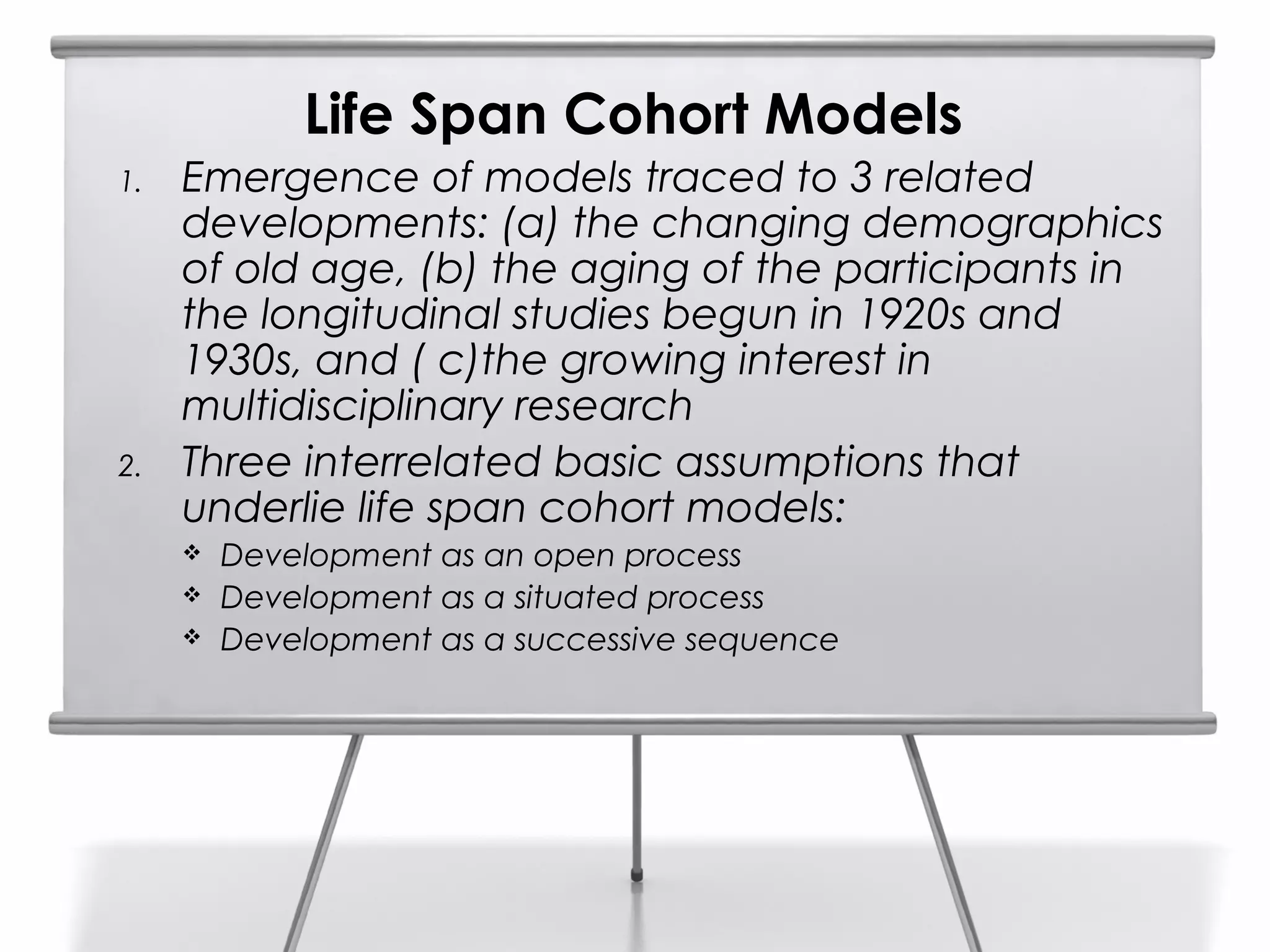 Life Span Cohort Models
1.   Emergence of models traced to 3 related
     developments: (a) the changing demographics
     of old age, (b) the aging of the participants in
     the longitudinal studies begun in 1920s and
     1930s, and ( c)the growing interest in
     multidisciplinary research
2.   Three interrelated basic assumptions that
     underlie life span cohort models:
        Development as an open process
        Development as a situated process
        Development as a successive sequence
 