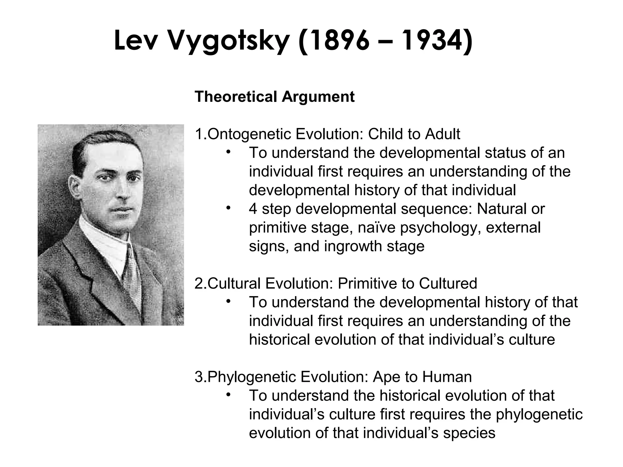 Lev Vygotsky (1896 – 1934)
     Theoretical Argument

     1.Ontogenetic Evolution: Child to Adult
         • To understand the developmental status of an
            individual first requires an understanding of the
            developmental history of that individual
         • 4 step developmental sequence: Natural or
            primitive stage, naïve psychology, external
            signs, and ingrowth stage

     2.Cultural Evolution: Primitive to Cultured
         • To understand the developmental history of that
             individual first requires an understanding of the
             historical evolution of that individual’s culture

     3.Phylogenetic Evolution: Ape to Human
         • To understand the historical evolution of that
            individual’s culture first requires the phylogenetic
            evolution of that individual’s species
 