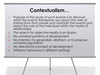 Contextualism…
1.   Purpose of the study of such events is to discover
     what the events themselves say about the web of
     interactions that create and maintain the events and
     about the role of the individual within the matrix of
     relationships
2.   The search for objective reality is an illusion
3.   No universal patterns of development
4.   No intention to generalize, abstract, or to propose
     universal arguments
5.   No directional concept of development
6.   Different behaviors in different settings
 