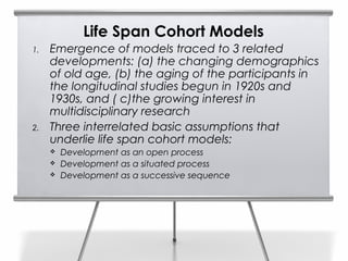 Life Span Cohort Models
1.   Emergence of models traced to 3 related
     developments: (a) the changing demographics
     of old age, (b) the aging of the participants in
     the longitudinal studies begun in 1920s and
     1930s, and ( c)the growing interest in
     multidisciplinary research
2.   Three interrelated basic assumptions that
     underlie life span cohort models:
        Development as an open process
        Development as a situated process
        Development as a successive sequence
 
