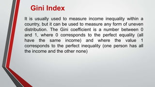 Gini Index
It is usually used to measure income inequality within a
country, but it can be used to measure any form of uneven
distribution. The Gini coefficient is a number between 0
and 1, where 0 corresponds to the perfect equality (all
have the same income) and where the value 1
corresponds to the perfect inequality (one person has all
the income and the other none)
 