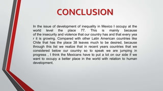 In the issue of development of inequality in Mexico I occupy at the
world level the place 77. This is mainly because
of the insecurity and violence that our country has and that every yea
r it is growing. Compared with other Latin American countries like
Chile that has the place 38 leaves much to be desired, because
through this list we realize that in recent years countries that we
considered below our country so to speak we are jumping in
progress , I think the Mexicans have to put a lot on our side if we
want to occupy a better place in the world with relation to human
development.
 