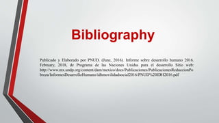 Publicado y Elaborado por PNUD. (June, 2016). Informe sobre desarrollo humano 2016.
February, 2018, de Programa de las Naciones Unidas para el desarrollo Sitio web:
http://www.mx.undp.org/content/dam/mexico/docs/Publicaciones/PublicacionesReduccionPo
breza/InformesDesarrolloHumano/idhmovilidadsocial2016/PNUD%20IDH2016.pdf
Bibliography
 