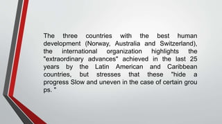 The three countries with the best human
development (Norway, Australia and Switzerland),
the international organization highlights the
"extraordinary advances" achieved in the last 25
years by the Latin American and Caribbean
countries, but stresses that these "hide a
progress Slow and uneven in the case of certain grou
ps. "
 
