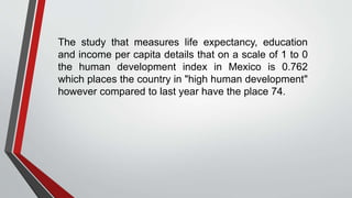 The study that measures life expectancy, education
and income per capita details that on a scale of 1 to 0
the human development index in Mexico is 0.762
which places the country in "high human development"
however compared to last year have the place 74.
 