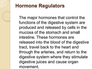 Hormone Regulators

 The major hormones that control the
 functions of the digestive system are
 produced and released by cells in the
 mucosa of the stomach and small
 intestine. These hormones are
 released into the blood of the digestive
 tract, travel back to the heart and
 through the arteries, and return to the
 digestive system where they stimulate
 digestive juices and cause organ
 movement.
 