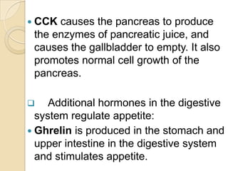  CCK causes the pancreas to produce
 the enzymes of pancreatic juice, and
 causes the gallbladder to empty. It also
 promotes normal cell growth of the
 pancreas.

    Additional hormones in the digestive
  system regulate appetite:
 Ghrelin is produced in the stomach and
  upper intestine in the digestive system
  and stimulates appetite.
 