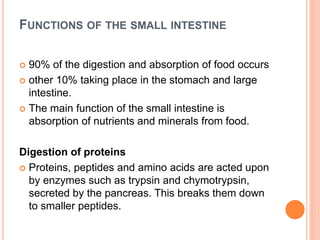 FUNCTIONS OF THE SMALL INTESTINE
 90% of the digestion and absorption of food occurs
 other 10% taking place in the stomach and large
intestine.
 The main function of the small intestine is
absorption of nutrients and minerals from food.
Digestion of proteins
 Proteins, peptides and amino acids are acted upon
by enzymes such as trypsin and chymotrypsin,
secreted by the pancreas. This breaks them down
to smaller peptides.
 