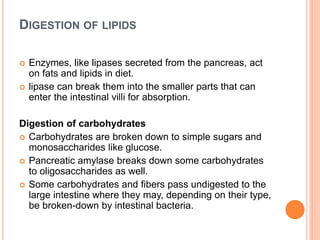DIGESTION OF LIPIDS
 Enzymes, like lipases secreted from the pancreas, act
on fats and lipids in diet.
 lipase can break them into the smaller parts that can
enter the intestinal villi for absorption.
Digestion of carbohydrates
 Carbohydrates are broken down to simple sugars and
monosaccharides like glucose.
 Pancreatic amylase breaks down some carbohydrates
to oligosaccharides as well.
 Some carbohydrates and fibers pass undigested to the
large intestine where they may, depending on their type,
be broken-down by intestinal bacteria.
 