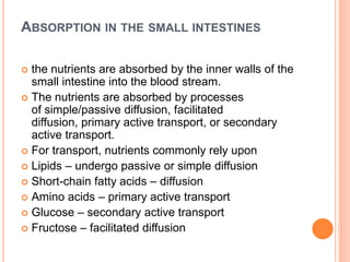 ABSORPTION IN THE SMALL INTESTINES
 the nutrients are absorbed by the inner walls of the
small intestine into the blood stream.
 The nutrients are absorbed by processes
of simple/passive diffusion, facilitated
diffusion, primary active transport, or secondary
active transport.
 For transport, nutrients commonly rely upon
 Lipids – undergo passive or simple diffusion
 Short-chain fatty acids – diffusion
 Amino acids – primary active transport
 Glucose – secondary active transport
 Fructose – facilitated diffusion
 