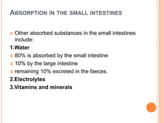 ABSORPTION IN THE SMALL INTESTINES
 Other absorbed substances in the small intestines
include:
1.Water
 80% is absorbed by the small intestine
 10% by the large intestine
 remaining 10% excreted in the faeces.
2.Electrolytes
3.Vitamins and minerals
 